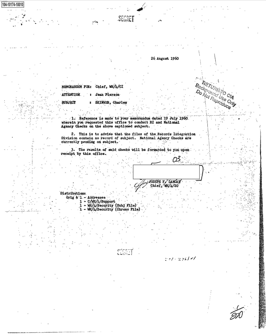handle is hein.jfk/jfkarch13799 and id is 1 raw text is: 
1104i


26 August 1960


XasautWi   Foa   Chief, u/i3/CI

ATTETIOIL a Jean Piersda


SSKINNER Charles


     1. .Reference is     t6  our memorandum dated 19 July 1960-
whereih you iqueated  this office to conduct RI and Nattanal
Agency Checks en the above captioned subject.

     2.  This is to advise that the files of the Records Integrati
Division contain no record of subjeot. National A ency Checks are
currently pendifs on subject.               .


     3.  The results, of
receipt by thia office.


.on


eaid checks 1411 be for o4e  to yqi upon


Distributions
   Orig & 1 - Addressee
          1 -   A/8  uport,
          1 - f~Ax Sounty  (sub  ile)
          1- I~*     Seiiy (c rone mie)


/0


1


801 JECT


