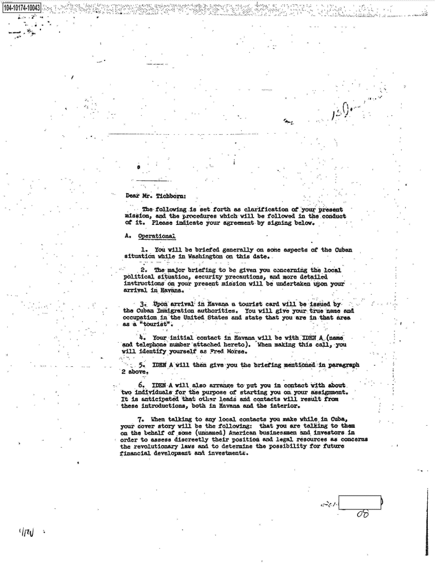 handle is hein.jfk/jfkarch13827 and id is 1 raw text is: 















4-


,ijfr-'


  Dear Wr. Tichborn:

       The- folloving is set forth s clarification of your present
  mission, and the procedures which vill be followed in the conduct
  of it. Please indicate your agreement- by signing below.

  A. Operational

      1.  You vill be briefed generally on acne aspects of the Cuban
 situation while in Washington on this date.

      2.  The major briefing to be given you concerning the local
 political situation, security precautions, and more detailed
 instructions on your present mission vill be undertaken upon your
 arrival in Havana.

      3o. *on  arrival in Havana a tourist card vill be issued by
 the Cuban Immigration authorities.  You will givie your true name and
 occupation.in the United States and state that you are in that area
 as a tourist.

      4,  Your initial contact in Havana vill be with IE  A,(name
 and telephone number 'aitached hereto). When making this call, you
 vill identify yourself as Fred Morse.

      5M WHN  A vill then give you the briefing mentioned in paragraph
 2 above,

     6.   MID A vill also arrange to, put you in contact with about
two individuals for the purpose of starting you on your assignment.
It is  nticipated that other leadi and contacts vill result from
these introductions, both in Havana and the interior.

     7,  When talking to any local contacts you make while, in Cuba,
your cover story vill be the following:  that you are talking to them
on the behalf of some (unnamed) Anerican businesmen  and investors .in
order to assess discreetly their position and legal resources as concerns
the revolutionary lave and to determine the possibility for future
financial development and investments.







                                                                 ob /


104-i14~O4


:A * *


