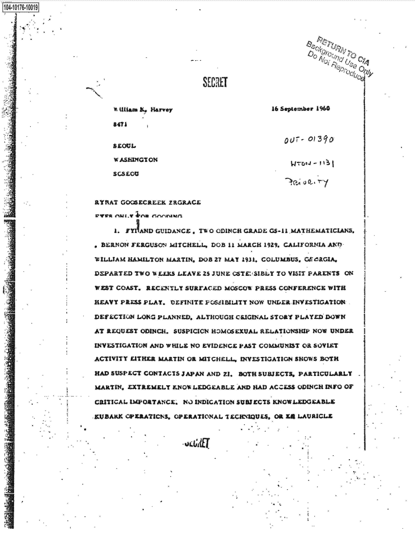 handle is hein.jfk/jfkarch13977 and id is 1 raw text is: 














                    'A tia. XL. Harvey                  16 seooutber L 960

                    £471




                    W ASbI0T ON-,'





                aRAT  GOOSECaLZK ZRGP.ACE



                    I- FYIAND GUIDANCE, TW 0 ODINCH G2,ADE GS- I .MATHEMATICIANS,

                 *BZINO4 FERGUSON MI1TCHELL*, DOS 11 MARCH 19Zq, CALIroIIm-iIA ANTl%

                 VIL-LAM HAMILTON MARTIN, DOB 27 MAY 1931. COLUMBUS. GEdaGIA.

 I           DEPARTED Two w   LEIL LEAVE Zs J.UNE 0STVIBLY TO VISIT PARENTS ONJ
                WEST COAST. RECi~lTY SURrACZD MOSCOW PRES CONFERENCE WITH

                HEAVY P&S  PLAY. DEFINITE FC6aIULITY NOW UNIoER, INV fLSGATON-

                DEFLCTION LOI4G PLM4NED, ALTHOUGH CLIGINAL STOAT PLAYED'DOWI(

                AT REQUEST ODINCH, SUSPICICN HOMOSEXUAL RELATIONSIP NOW UNDER

                INVESTIGATION AND WHILE NO EVIENCE, PAST COMMUNST O1 SOVIET

                ACTIVITY LATHER MARTIN OR MITCHLL, INVESTIGATIGN SHOWS BOTH  I

                HAD SUSPLCT CONTACTS JAPAN AND) 72, BOTH SUBJECTS, PARTICULARLLY

                MARTIN, EXTREMXLY FKNOP. LEDGE-ABLE. AND HAD ACCESS ODUI4CH INFO OF

                CRITICAL I14OTANCE  NO INDICATION SUBJECTS KNOWLEDGEABLE

                K.UbAK CPXMIATICNS. OPLRATICONAL TEClr'ZUL$,. OR Z4 LAURICLZ

      CA


rzS


