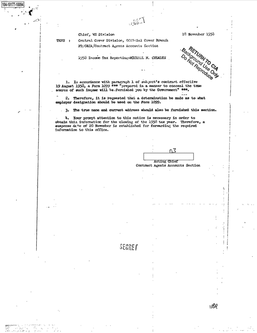 handle is hein.jfk/jfkarch14084 and id is 1 raw text is: 1041017710094    2


'I ~


MRU ronArl. Cirzr Dlivision, Off 1',   ial Cover P=nc1i


I 5. Inccre- Tax &-porti,44tUiJAL  14, =UflX


1;3 nowvsber 1953




o4~

           0,
      V    t & -0


     1.  Lai accordance vi th pairag-mph 1 of zubjec-tts contrait effective
19 August 1953, a Form 1099 '0* prepared  in a nmnner to conceal the twaa
awrce  of such inqcw  will be ~furnished you by the Government'~


   - 2.  Therefore,  It is requested that a detarmination be made as to what
empoyer  designation  should be used on the Form 1099.

     3.  'fre true and current address should also be furnished this section.

     4.  You  pronpt attention  to this notice is necessary in order to
dbtain this. i'arorm~t ioa fo~r the closing or the 1958 tax year. Therefore, a
suspense &-t* of 23 Noveber  la  established for forvazrin  the required
infaimticol to this Orrice.


          ACtln~g l
Contract Aheiats Accoun~ts Section


