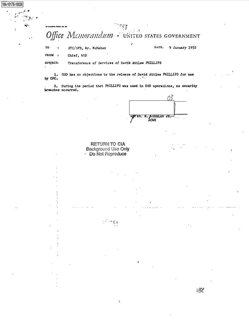 handle is hein.jfk/jfkarch14197 and id is 1 raw text is: 1104-i18~O


11ii.


Offi

To

FROM

LUBJECTI



by OP.

  -  2,
breaches


  RETURN   TO  CIA
Background  Use Only
Do   Not Reproduce


4


ae   fC/wOf!{///(m;        *  UNITED STATES GOVERNMENT


    STC/SPS3, Mr. McMahon                    OATH:  9 January 1952

    Chief, kWiD

    Transference of Services of David Attlee PHILLIPS


 OSO has no objections to the release of David Attlee PHILLIPS for use


 During the period that PHILLIPS was used in 030 operations, no security
 occurred.






                                     WM. H. ^CHELE JR.-
                                   . Aews


