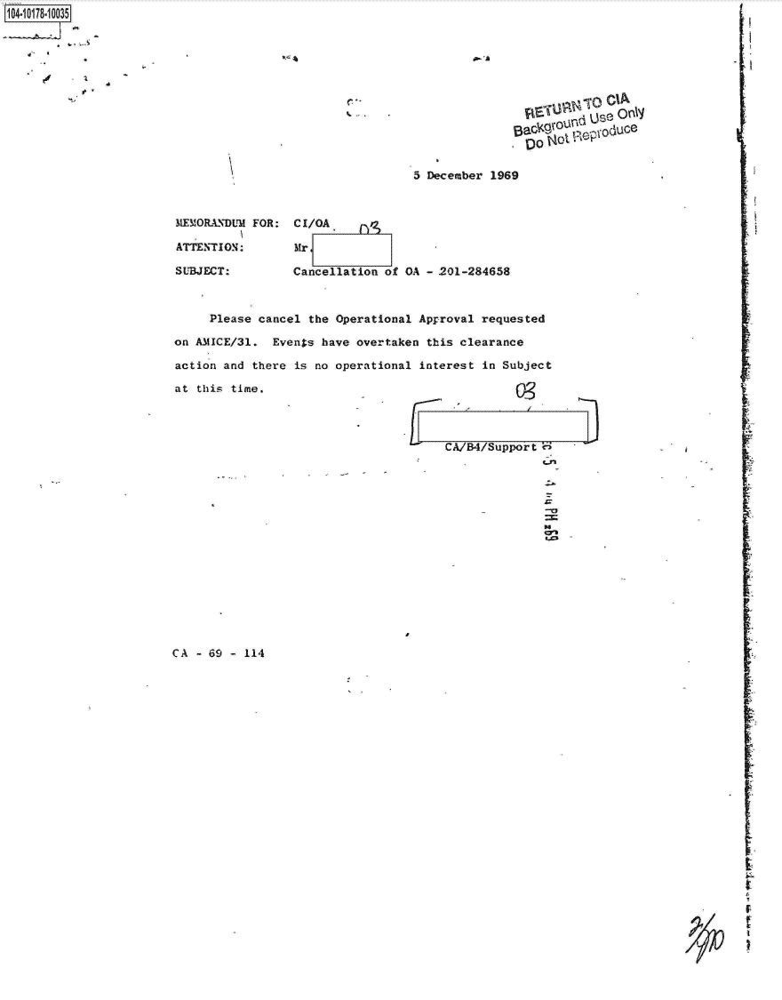 handle is hein.jfk/jfkarch14202 and id is 1 raw text is: 1O4~iO178~1OO35


A-


        C)SCI
,oO~ot~e o   nly~


5 December 1969


MEMORANDUM FOR:

ATTENTION:

SUBJECT:


CI/OA.

MrE

Cancellation of OA - 201-284658


     Please cancel the Operational Approval  requested

on AMICE/31.  Events have overtaken  this clearance

action and there is no operational  interest in Subject

at this time.




                                       CA/B4/Support



                                                      ZZ


CA - 69 - 114


         I.


         I'



*1


I



