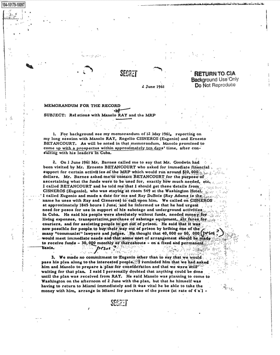 handle is hein.jfk/jfkarch14380 and id is 1 raw text is: 104790097














                                                                                 RETURN TO CIA
                                                                                 Background Use'Only
                                                           Z June 1961            Do Not Reproduce



                  MEMORANDUM FOR THE RECORD

                  SUBJECT:  Rel ations with Manolo RAY and the MRP



                     1. For background see my memorandum   of 12 May 1961, reporting on
                 my  long session with Manolo RAY, Rogelio CISNEROS (Eugenio) and Ernesto
                 BETANCOURT. As will be noted   in that memorandum, Manolo promised to
                 come  up with a prospectus within approxima!ely tn das' time, after con-
                 ffig  s with his leaderi in Cuba.

                     2.  On 1 June 1961 Mr. Barnes called me to say that Mr. Goodwin had
                 been visited by Mr. Ernesto BETANCOURT  who asked for immediate fifiancial
                 support for certain activities of the MRP which would run around $10
                 dollars. Mr. Barnes asked me't  contact BETANCOURT  for the purposeof-
                 ascertaining what the funds were to be used for, exactly h6w much needed, etc.
                 I called BETANCOURT  and he told m that I should get these details fromI,
                 CISNEROS  (Eugenio), who was staying at.rooin 549 at the Washington Hotel.
                 I called Eugenio and made a date for'iie and Ray DuBois (Ray Adams is th
                 name he uses with Ray and Cisneros) to cfAl spon him. We called on CISNEROS
                 at approximately 1845 hours 1 June' faid he informed us that he had urgent
                 need for pesos for use in support of his sabotage and underground activities  :-.
                 in Cuba. He said his people were absolutely without funds, needed moneyfo
                 living expenses, transportationpurchase of sabotage equipment,. ir fares for
         .       couriers, and for assistingeiople to~getoth of prison He said' tatit wap
                 now possible for peoplet b4theirWay out of prison by bribing ohe of the
                 many communist lawyers and Judges. -Hq.thought that 40,000 or-50 O5,a
                 -would meet immediate needs and-that some art- of arrangement shbula be
                 to receive funds - 30.0Q monthy of ethreabouts - on a fixed and permanept


                     3. We made  no commitment to Eugento other than to say -that we would
                pass his plea along to the interested people. [r !eminded him that we ad asked
                him  and Manolo to prepare ai]5landi6r coisfdefation and that we were ailt`-
                waiting for that plan. I said I personally doubted that anything could'be done
                until the plan was received from RAY. He said Manolo was planning to come to
                Washington on the afternoon of 2 June with the plan, but that he himself was
                having to return to Miami immediately and it *as vital he be able to take the
                money  with him. arrange in Miami for purchase of the pesos (at rate of 4xl --


