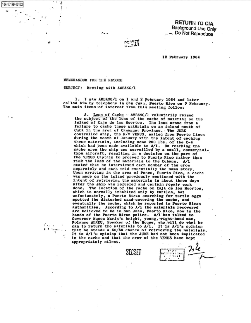 handle is hein.jfk/jfkarch14410 and id is 1 raw text is: 104-1017910153



                                                                          RETURN O CIA
                                                                        Background Use Only
                                                                          Do Not Reproduce





                                                                    12 February 1964




                          MEMORANDUM FOR THE RECORD

                          SUBJECT:  Meeting with AMBANG/1

                               1.  I saw AMBANG/1 on 1 and 2 February 1964 and later
                          called him by telephone in San Juan, Puerto Rico on - February.
                          The main items of interest from this meeting follow:

                                   A.  Loss of Cache - AMBANG/l voluntarily raised
                               the subject of the loss of the cache of material on the
                               island of Caja de los Muertos.  The loss arose from a
                               failure to cache these materials on an island south of
                               Cuba in the area of Camaguey Province.- The JURE
                               controlled ship, the M/V VENUS, sailed from Puerto Limon
                               during the month of January with the intent of caching
                               these materials, including some 200 lbs. of the C-4
                               which had been made available to All. On reaching the
                               cache area the ship was surveilled by a small, commercial-
                               type aircraft, resulting in a decision on the part of
                               the VENUS Captain to proceed to Puerto Rico rather than
                               risk the loss of the materials to the Cubans. All
                               stated that he interviewed each member of the crew
                               separately and each told essentially the same story.
                               Upon arriving in the area of Ponce, Puerto Rico, a cache
                               was made on the island previously mentioned with the
                               intent of retrieving the materias in about three days
                               after the ship was refueled and certain repair work
                               done. The location of the cache on Caja de los Muertos,
                               which is normally inhabited only by turtles, but
                               unfortunately, a Puerto Rican searching for turtle eggs
                               spotted the disturbed sand-covering the cache, and
                               eventually the cache, which he reported to Puerto Rican
                               authorities. According to All the materials recovered
                               are believed to be in San Juan, Puerto Rico, now in the
                               hands of the Puerto Rican police. A/l has talked to
                               Governor Munoz Marin's bright, young,-right-hand man,
                               Polanco ADREU, Speaker of the House, who.will.do what he
                               can to return the materials to All. It-is A/I's opinion
                           *  that he stands a 50/50 chance of retrieving the materials.
                              It is A/I'skopinion that the JURE had not been implicated
                              In the cache and that the crew of the VENUS have kept
                              appropriately silent.


                                                         SE ~       1qE  a ZW


