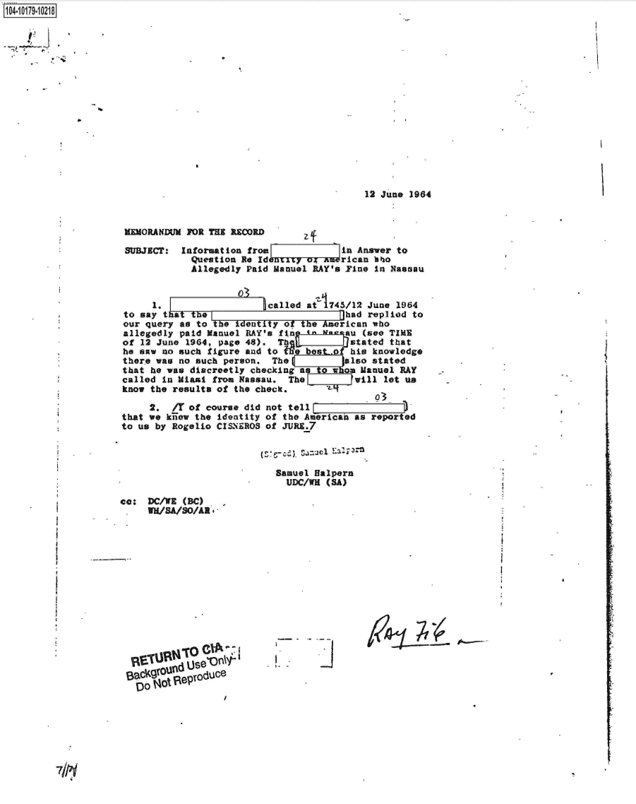 handle is hein.jfk/jfkarch14438 and id is 1 raw text is: 104-i19~O


                                           12 June 1964


MEMORANDUM FOR THE RECRD

SUBJEC: Information   from             in Answer to
            Question Re Ident    04 AmPrican abo
            Allegedly Paid Manuel RAY's Yine in Nassau


     1.                   called at 1745/12 June 1964
to say t at the                         had replied to
our query as to the identity of the American who
allegedly paid Manuel RAY's fin  in    eau (see TIME
of 12 June 1964, page 48).  Th           stated that
he saw no such figure and to    best.f  his knowledge
there was no such person.  The          also stated
that he was discreetly checking as    W  m Manuel RAY
called in Miami from Nassau.  The         will let us
know the results of the check.       _Z


     2.  /T of course did
that we kiiow the identity
to us by Rogelio CISNEROS


                    93
not tell                 )_
of the American as reported
of JURE.7


Samuel Halpern
  UDC/WH (SA)


cc:  DC/WE (BC)
     WU/SA/SO/AR*


j


z~-~-


IDO Oo e


I


