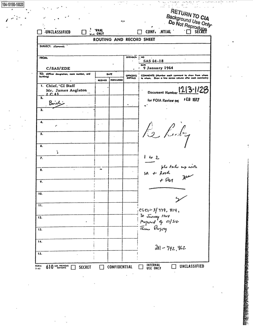 handle is hein.jfk/jfkarch14461 and id is 1 raw text is: 





0   UNCLASSIFIED


'ANEAL


1104.i1O- O


                           ROUTING   AND   RECORD  SHEET
 SUBJECT. O~a~

 ~FtOW.
                                                   SAS   64-18
    C/SAS/EDE                                 ,    9 January 1964
 TO: fOffm deragwokfts .4e w. 0.d DAiF
 bw~Mmg)                                   OffCR  COMMINT Ww~.b.. .aC% c.-.ae' ft. shwf

   I.Chiel.'CI Staff
   Mr.   James Angleton.                             Document Number I-3t2

              2.                                     for FOIA Reviewq  t tEB 1971















12.                        1          _v







10.


               h4Ekgrouflro CIA
                  ON~tF~Prod~Olj

2j  CONF.  VNIAL -            e


0   USE ONLY


Lj  UNCLASSIFIED


FOR,, 610
3-62              _] SECRET


0   CONFIDENTIAL


