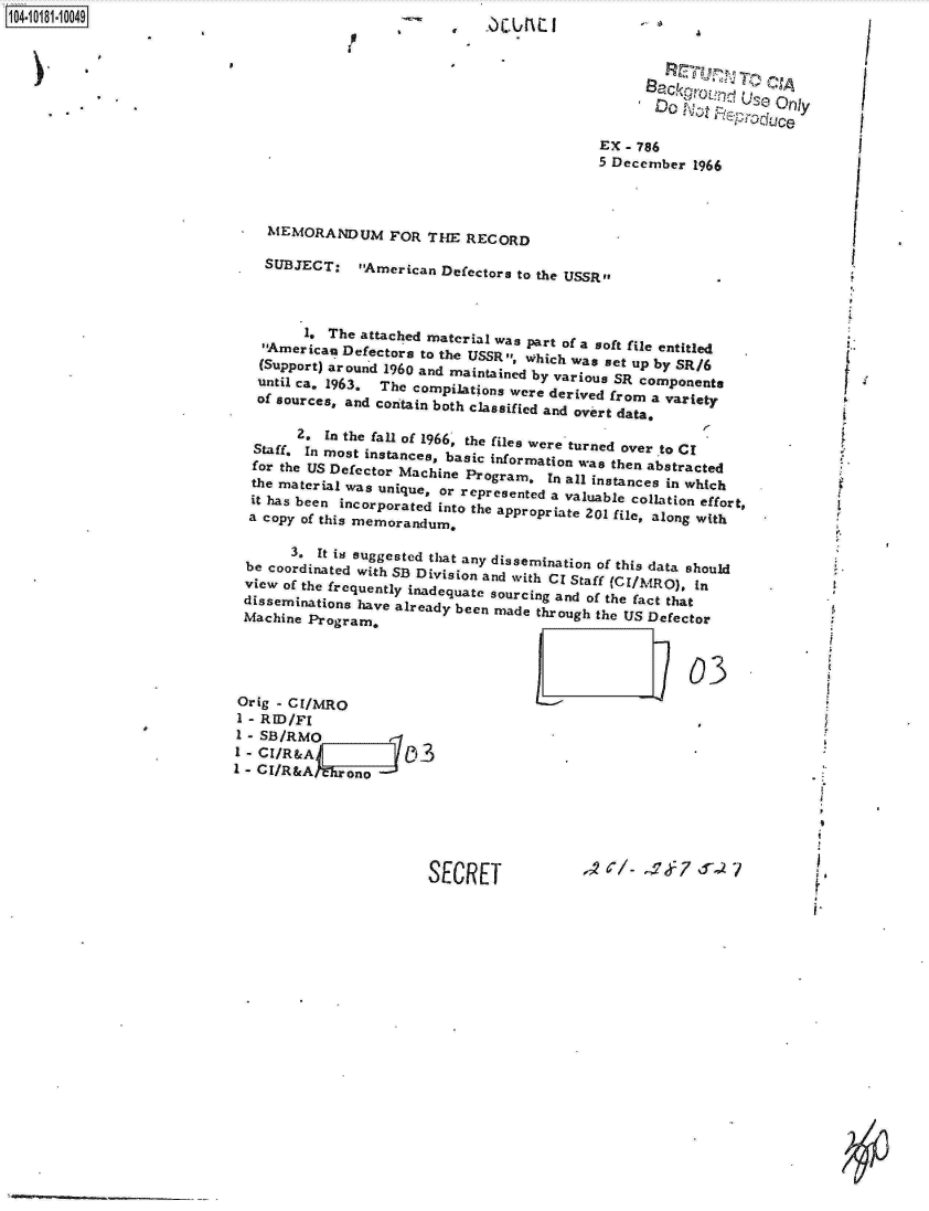 handle is hein.jfk/jfkarch14642 and id is 1 raw text is: 

p


1104-i11~O


                                                       'D       U30 Only
                                                              -illOGC

                                              EX - 786
                                              5 December  1966



   MEMORANDUM FOR THE RECORD

   SUBJECT: American Defectors to   the USSR.



        1. The attached material was part of a soft file entitled
  American  Defectors to the USSR which was set up by SR/6
  (Support) around 1960 and maintained by various SR components
  until ca. 1963. The compilations were derived from a variety
  of sources, and contain both classified and overt datav

       2. In the fall of 1966, the files were turned over to Cl
 Staff, In most instances, basic information was then abstracted
 for the US Defector Machine Program.  In all instances in which
 the material was unique, or represented a valuable collation effort,
 it has been incorporated into the appropriate 201 file, along with
 a copy of this memorandum.

      3. It is suggested that any dissemination of this data should
be coordinated with SB Division and with CI Staff (CI/MRO11), In
view of the frequently inadequate sourcing and of the fact that
disseminations have already been made through the US Defector
Machine Program,



                                                         03


()ric - C / 0
1 - RID/Fl
  - SB/RMO
I - CI/R&A              3
CI/R&A






                         SECRET


,,2 --/ - Y :7 d --7


I      C


- 4


Li


  I


  I




  I



  /




1,


