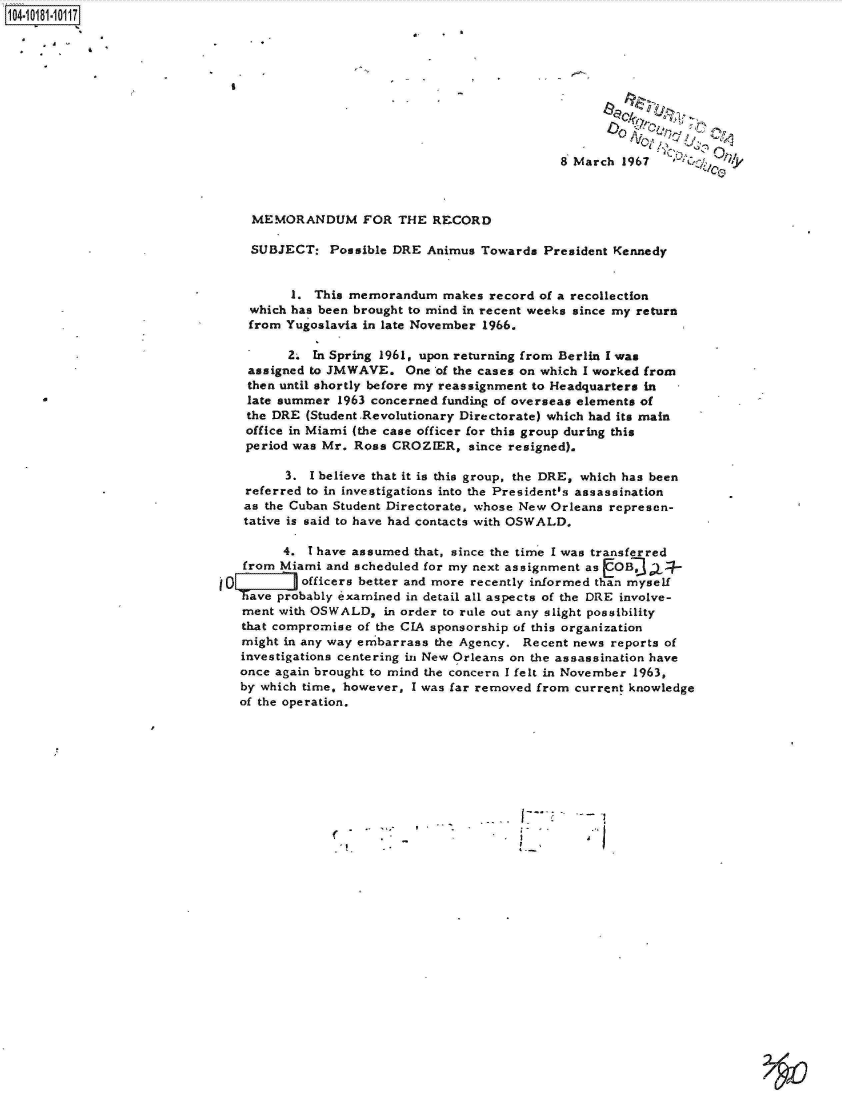handle is hein.jfk/jfkarch14690 and id is 1 raw text is: 



                                   * ,U,






                                               8 March 1967        0



    MEMORANDUM FOR THE RECORD

    SUBJECT:   Possible DRE Animus  Towards President Kennedy


          1. This memorandum   makes record of a recollection
    which has been brought to mind in recent weeks since my return
    from Yugoslavia in late November 1966.

         2.  In Spring 1961, upon returning from Berlin I was
    assigned to JMWAVE.  One  of the cases on which I worked from
    then until shortly before my reassignment to Headquarters in
    late summer 1963 concerned funding of overseas elements of
    the DRE (Student Revolutionary Directorate) which had its main
    office in Miami (the case officer for this group during this
    period was Mr. Ross CROZIER,  since resigned).

         3. I believe that it is this group, the DRE, which has been
    referred to in investigations into the President's assassination
    as the Cuban Student Directorate, whose New Orleans represen-
    tative is said to have had contacts with OSWALD.

         4. 1 have assumed that, since the time I was transferred
   from Miami  and scheduled for my next assignment as OB 3L
i0     m   officers better and more recently informed than myself
   Thave probably examined in detail all aspects of the DRE involve-
   ment with OSWALD,  in order to rule out any slight possibility
   that compromise of the CIA sponsorship of this organization
   might in any way embarrass the Agency. Recent news reports of
   investigations centering in New Orleans on the assassination have
   once again brought to mind the concern I felt in November 1963,
   by which time, however, I was far removed from current knowledge
   of the operation.



