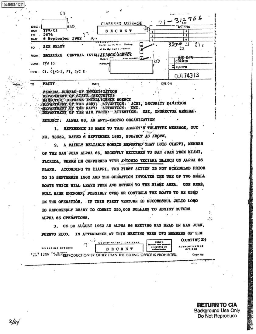 handle is hein.jfk/jfkarch14750 and id is 1 raw text is: 


           03

ORIG        sab
UNIT TFW/CI
uT  5874
DATE 6 September 1962


TO  SEE BELOW

FROM   rX    CENTRAL
CONF Ti(W 10'
iNfo CI. CI/OtS, FI, S/C 2


1104-


TO  PuTINFO.CT i


                   IN   G t 2MAGEN if
              AFE    iky; TETION:  AAIM BECURIti DIVISION
              TA TH#2 lirl: 08r, ExancrNoI GENERA.

    SUBJECT: ALPHA 66, AN ANTI-CASTRO ORGANIZATION

        1,  REFERENCE IS MADE TO THIS AGfCY' s TMEETYPE MESSAGE, OUT
    NO. 73652, DATED 6 SEPTEMBER 1962, SUBJECT AS AbV,
        2. A FAIRLY RELIABL SOURCE REPOT      THAT LUIS CIAPPI, WEMER

    OF THE SAN JUAN ALPHA 66, RECENTLY RZrURNE TO AN JUAN YM MIAMI,
    FORIDA, WHERE BE CONFZRRED WITH ANTONIO VECIANA BLANCR ON ALPHA 66
    PLAxS. ACCORDING TO CIAPPI, THE FaST ACTION IS NOw SCuDULED PRIOR
    TO 10 SEP7EMR 1962 AND THE- OPERATION INVOLVES -THE US; OF TWO  llALL
    80ATS WIzC WILL LEA FmOM AND RETURN TO THIE MIAMI AREA. ONE RENX,
    ru  NAME UNs Nnwn POSSIBy o oN coRrCoN 8 THE BOATS TO B US

    IN THE OPERATION. IF THIS FIRST TlDURE is SUCCESSFUL JULIO LO1O
    IS REPORTEDLY READY TO OMIT 250,000 DOLLARS TO ASSIST UTMrE
    ALPHA 66 OPERATIONS.

        3, ON 30 AUGUST 1962 AN ALPHA 66 HEETING WAS HELD IN SAN JUAN,
    PUERTO RICO. IN ATTENDANCE. AT THIS MEETING WERE TWO MEBEJRS OF THE
                             - ~oaOIN'IN ~ f~T1     (CONTI2))
                      , COORDINA 7ING  OFfICERS  tsee  ~ eni
    ItEdIA NGpa.Sgad                               AUTHENTICATINO
    R E LE AS I N G . fE R OI S E -C C R O T I-~48. o pw NeIR
  r: 1389'R2EPRODUCTION BY OTHER THAN THEf ISSUING OFFICE IS PROHIBITED.  Copy No.


RETURN   TO CIA
Background Use Only
Do  Not Reproduce


CLASSIFIED MESSAGE          gas- (
                           ROUTING
     [2 x         c R .1 41_


          LE0

      V.                  flSI.7.....


