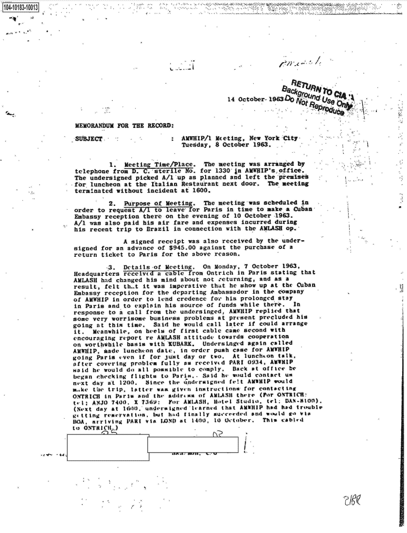 handle is hein.jfk/jfkarch14819 and id is 1 raw text is: 104.113.01












                                                            14 October-1963



                   MEMORANDUM  FOR THE RECORD:

                   SUREC      :                 AMWHIP/1 Meeting, New York City
                                                Tuesday, 8 October 1963.


                            1.  Meeting Time/Place.   The meeting was arranged by
                   telephone from D. C. sterile  No. for 1330 (a AMWHIP'soffice.
                   The undersigned picked A/1  up as planned and left the preaises
                   for luncheon at the  Italian Restaurant next door.  The meeting
                   terminated without incident  at 1600.

                            2.  Purpose of  Meeting.  The meeting was scheduled in
                   order to request A/7 to  leave for Paris in time to make a Cubas       .
                   Embassy reception there on  the evening of 10 October -1963.
                   A/1 was also paid his air  fare and expenses incurred during
                   his recent trip to Brazil  in connection with the AMLASH op.

                                A signed receipt was  also received by the under-
                   signed for an advance of $945.00  against the purchase of a
                   return ticket to Paris for  the above reason.

                            3.  Details-of Meeting.  On  Monday, 7 October 1963,
                   Headquarters received a cable  from Ontrich in Parks stating that
                   AMLASH had changed his mind about  not returning, and as a
                   result, felt th..t it was Imperative that he show up at the Cuban
                   Embassy reception for the departing Ambassador  in the company
                   of AMWHIP in order to lend credence  for his prolonged stay
                   in Paris and to explain his source of  funds while there.  In
                   response to a call from the undersinged, AMWHIP  replied that
                   some very worrisome business problems at present  precluded his
                   going at this time.  Said he would call  later if could arrange
                   it.  Meanwhile, on heels of first cable came second  with
                   encouraging report re AMLASH attitude  towards cooperation
                   on worththile basis with R'UBARK. UndersaLnged again called
                   AMWHIP, made luncheon date, in order push case  for ANTUIP
                   going Paris even if for just day or  two. At  lunchton talk,
                   after covering problem fully as received PARI 0934, AMUHIP
                   Haid he would do all posable  to comply.  Back  at office be
                   began checking flights to Paris.. Said he would contact us
                   naxt duy at 1200.  Since the ondcraigned  fret AMIHIP would
                   make thte trip. tltter was give-n% instructions for contacting
                   ONTRICH in Paris and the addrena of AMLASIH thepr (For OMT1ION:
                   t-l : ANJO 7400. x 7369. Yor AMLAS11, Hotel Studio, tel; DA.NI-O0).
                   (Next day at 1uid0. underrigned lrarned that AMalilP had had troublv
                   Sttilng rearovation, but had finally sureeded  and would go  via
                   11OA, arriving PARt via LOND at 1400, 10 Octobwr. This cabird
                   to ORTR Int


