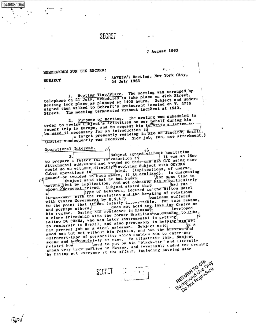 handle is hein.jfk/jfkarch14826 and id is 1 raw text is: 104-10183-10024






                                    SECRI


                                                      7 August 1963




               MEMORANDUM FOR THE RECORD:

               SUBJECT                   AMWHIP/l Meeting, New York City,
                                         24 July 1963



                         t. Meeting Time/Place. The meeting was arranged by
                telephone onl 21 Juy, schedu ed to take place on 47th Street.
                Meeting took placeas planned at 1400 hours. Subject and under-
                signed then walked to Schraft's Restaurant located on W. 47th
                Street. The eeting terminated without inc-fdent at 1540.
                         2. Purpose of Meeting.    The meeting was scheduled in
                order to review Suect s ac ti ts on our  tehalf during his
                recent trip to Europe, and to request him        oI [taggt5ra

                           acssr   fo  nitoutotarget presently residing in  lde ani Baz .
                    -   u   At     was received. Nice job, too, see attachment.)

                Oper1ationa    hntseresti.
                         3.             Subject agr ed wiIthm t hesitation
                to prepare a ter   o                        It roductwionto Ct as so (See
                Attachment) addressed and worded so th inCSuO using same
                could do so without -,irecgt 1l-D-'i nvolving Subject with ODYOKE
                Cuban operations in       mind.  (Implications, of course,
                C u a    a v o i d e d i n - -   si t -e a z d ) . I n d i s c u s s i n g
                      a Subject said that he had knd r n a or   ti
                      but  by implicatio ataro   co uli  n hal  i  culgrl
                 zoV-0fax              n, did nt     Z    m     riual
                 c  ;    :ersoa~l friend. Subject stated that  had run
                              ood man ut n t   ofu s ne located  in   el ilton  Hotel
                        vam r M thte revolutionl    A-he~br  king of relations
                with Castro r overf e n  by  UiS.Al.u     business  suffered
                to the point that itplwas totally&  r-be   For this reason,
                and perhaps otherst    at esen   hold acn-ove for Castro or
                his regime. During--ff residence in HaalLJevel oped
                a close friendship with the former lailaLo           j!
                Laitilo DA CUNlIA, who was Enter instrumental in getting £
                to      h   rigrate to Brazil, and also presumably I nd
                his present job as a steel salesman. Subject said      a
                good man but not without his foible s, and has the             I~u~, d
                extrovert-type of pergona i ty which enablesI him tc. enter any
                scene and h(0rAIftelY Rt ease, To~ illustrate this, Subject
                related ho         %s[qt to put on hig black-tie and literally
                ceash vey      p(~lsin   Hiavans. and !nvariably t oded the evuning
                ,by haing met everyone at the affair, inclutding haveing made















     iPP


