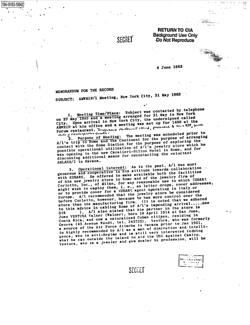 handle is hein.jfk/jfkarch14839 and id is 1 raw text is: 104-10183-10042





                                                                   RETURN  TO  CIA
                                                                 Background Use Only
                                                                 Do  Not Reproduce





                                                                 4  June 1963





                       MEMORANDUM FOR THE RECORD

                       SUBJECT:  AMWIP/1  Meeting, New York City, 31 May 1963


                            1.  Meeting Time/Place:  Subject was contacted by telephone
                       on 27 May  93anda metn        ragdfor 31 May inewor
                       CIty.  Upon arrival in New York City, the undersigned called
                       AMWHIP at hisoff ice and a meeting was set up for 1400 at the
                       Forum restaurant.      as     ro ^'

                            2.  Purpaie  of Meeting: The meeting was scheduled prior to
                       A/1's  tri  to ome an      Continent for the purpose of arranging
                       contact with the Rome Station for the purpose of exploring the
                       possible  operational utilization of A/i's jewelry store which he
                       was  opening in the new Cavalieri-Hilton Hotel in Rome, and for
                       discusing   additional means for recontacting the reluctant
                       AMLASH/1  in Havana.

                             3.  operational Interest:  As -in the past, A/l was most
                        generous and copraif len-7-is   attitude towards collaboration
                        with KUBARK.  He offered to make available both the facilities
                        of his new jewelry store in Rome and of the jewelry firm of
                        Corletto, Inc., of Milan, for any reasonable use to which adUBAR(
                        might wish to employ them, i. e., as letter drops,  over addresses,
                        or to provide cover for a tUBAR  agent operating in Italy or
                        Europe.  A/1 recommended that the jewelry store be considered
                        before Corletto, however, because  e has more control over the
                        store than the -manufacturing firm. (It is noted that we adhered
                        to this advice in cabling Rome of Al's  Impending arrival .     see
                        DIR      ).  A/l also stated that his partner in the store is
                        Juan VENTURA Valner (Walner), born 10 April 1914 at San Jose,
                        Costa Rica, and now a naturalized Cuban citizn,  residing in
                        Geneva  (45 Avehue Wendt, tel. 345732). Ventlirap who was formerly
                        a source of the Air Force Attache In Havana prior to Jan 1961,
                        is highly recommended by A/1 as a      man of distcretio  and intelli
                        gence, who  io n 5l-Hegime and is stili very inter 'ested Indoing
                        what  he can outside the island to aid the LG against Castro.
                        Ventura, who  Is a jeweler and gem dealer by profession, will be






                                                      S E C iE



