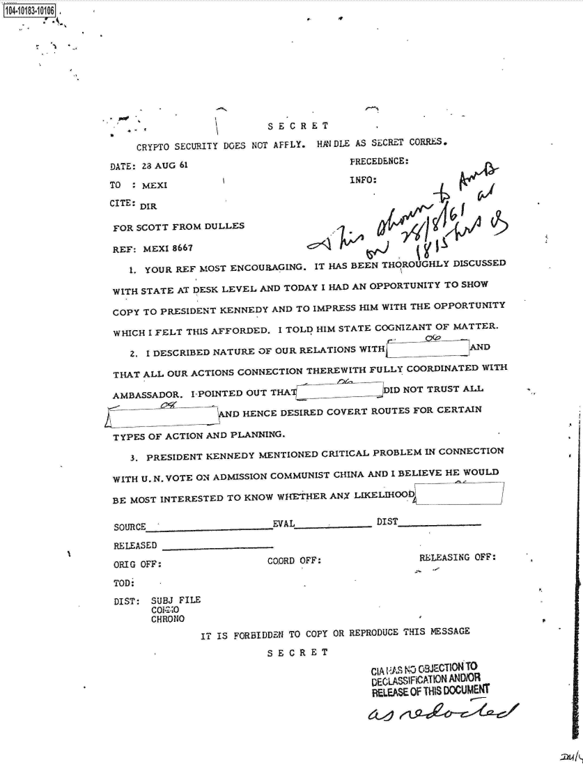 handle is hein.jfk/jfkarch14868 and id is 1 raw text is: 104-10183-10106  .










                            , SECRET

                     CRYPTO SECURITY DOES NOT AFFLY. HANDLE AS SECRET CORRES.

                 DATE: 23 AUG 61                        PRECEDENCE

                 TO  : MEXI                             INFO:

                 CITE: DIR

                 FOR SCOTT FROM DULLES

                 REF: MEXI 8667

                    1. YOUR REF MOST ENCOURAGING. IT HAS BEEN THOROUGHLY DISCUSSED

                 WITH STATE AT DESK LEVEL AND TODAY I HAD AN OPPORTUNITY TO SHOW

                 COPY TO PRESIDENT KENNEDY AND TO IMPRESS HIM WITH THE OPPORTUNITY

                 WHICH I FELT THIS AFFORDED. I TOLD HIM STATE COGNIZANT OF MATTER.

                    2. 1 DESCRIBED NATURE OF OUR RELATIONS WITH       7AND

                 THAT ALL OUR ACTIONS CONNECTION THEREWITH FULLY COORDINATED WITH

                 AMBASSADOR.  I-POINTED OUT THA(            JDID NOT TRUST ALL

                         __    __    D HENCE DESIRED COVERT ROUTES FOR CERTAIN

                 TYPES OF ACTION AND PLANNING.

                    3. PRESIDENT KENNEDY MENTIONED CRITICAL PROBLEM IN CONNECTION

                 WITH U. N. VOTE ON ADMISSION COMMUNIST CHINA AND 1 BELIEVE HE WOULD

                 BE MOST INTERESTED TO KNOW WHETHER  ANX LIKELIHOOb


                 SOURCE                     EVAL______________ DIST

                 RELEASED

                 ORIG OFF:                 COORD OFF:              RELEASING OFF:

                 TOD:

                 DIST:  SUBJ FILE
                        Coi-2.-0
                        CHRONO

                                IT IS FORBIDDEN TO COPY OR REPRODUCE THIS MESSAGE
                                           SECRET

                                                           CIA AS NO O9JECTION TO
                                                           DECL.ASSIFiCATION ANDIOR
                                                           RELEASE OF THIS DOCUMENT


