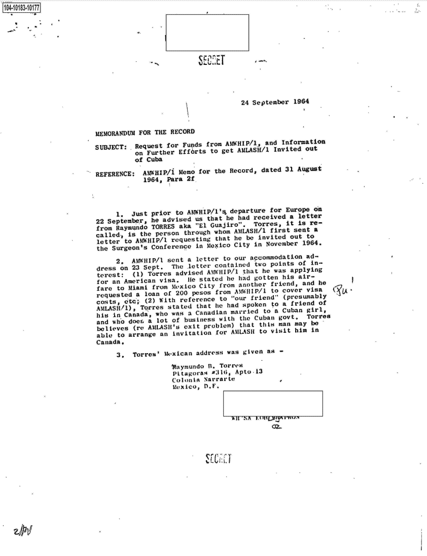 handle is hein.jfk/jfkarch14931 and id is 1 raw text is: 14-108310177


                                     24 September  1964



MEMORANDUM FOR THE RECORD

SUBJECT: .Request for Funds from AtWHIP/1, and Information
          on Further Efforts to get AMASH/l   Invited out
          of Cuba

REFERENCE:  A11WHIP/i Memo for the Record, dated 31 August
            1964, Para 2f




     1.  Just prior to AMWHIP/1'4a departure for Europe on
22 September  he advised  us that he had received a letter
from Raymndo  TORRES aka  El Guajiro.  Torres,  it is re-
called., is the person through whom AMLASH/l first sent a
letter  to AoWIP/ requesting that he be invited out to
the Surgeon's Conference  in Mexico City in November 1964.

     2.  AM WHIP/1 sent a letter to our accommodation ad-
dress on 23 Sept.  The  letter contained two points of in-
terest:   (1) Torres advised AM WHIP/1 that he was applying
for an American visa, .lie stated he had gotten his air-
fare  to Miami from Me~xico City from another friend, and he
requested a  loan of 200 pesos from A%1%V1IP/l to cover visa
Cos;ts, c&   (2) With reference to our friend (presumably
ANILAS/d),  Torres stated that he had spoken to a friend of
his  in 'Canada, who was a Canadian married to a Cuban girl,
and who doer. a lot of business with the Cuban govt.  Torres
believes  (re AMLASH's exit problem) that this man may be
able  to arrange an invitation for AMLASII to visit him in
Canada.

     3,   Torres' Mk-xican address was given as -
                   1Raymundo R. Torres
                   Pttagoras  #316, Apto-13
                   Colonia  Narrarte           ,
                   Mexico,  D.F.



