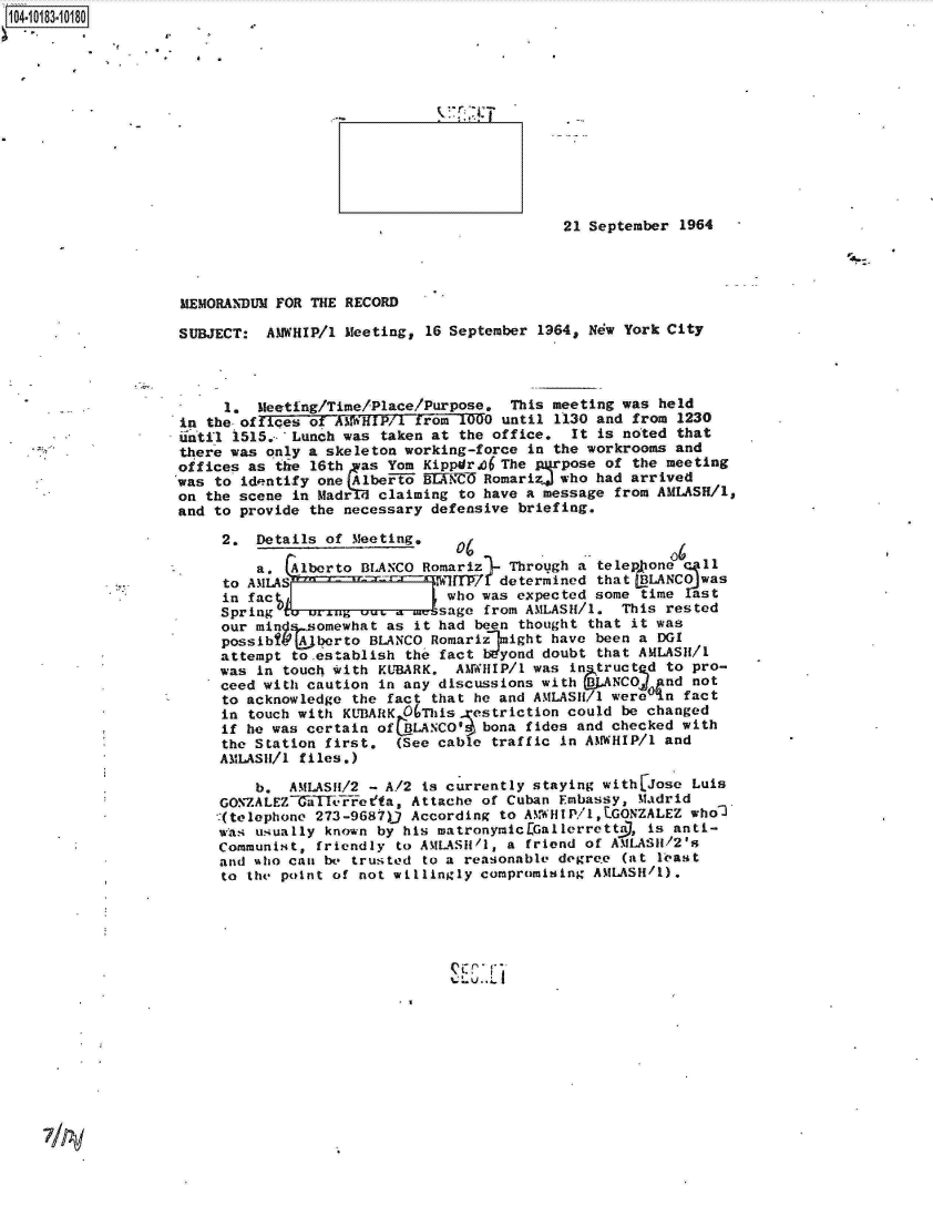 handle is hein.jfk/jfkarch14934 and id is 1 raw text is: 104-i13~O8


                                            21 September 1964




MEMORANDUM FOR THE RECORD

SUBJECT:  AMWHIP/l Meeting, 16 September 1964, New York City




     1.  Meeting/Time/Place/Purpose.  This meeting was held
in the offices of AMWHIP/1 from 1000 until 1130 and from 1230
until 1515.- 'Lunch was taken at the office, It is noted that
there was only a skeleton working-force in the workrooms and
offices as the 16th  as Yom Kippdr,36 The pxrpose of the meeting
was to identify one jAlbeFto MKE   Romarizj who had arrived
on the scene in Madr,  claiming to have a message from AMLASH/l,
and to provide the necessary defensive briefing.

     2.  Details of Meeting,

         a.  Alberto BLANCO Romariz   Through a telep one   11
     to AMLAs                  MYZ[7 determined that LBLANCO was
     in fac                    who was expected some time   st
     Spring  a unug  ou. - meksage from AMLASH/1.  This rested
     our min .,somewhat as it had been thought that it was
     possibt  A berto BLANCO Romarizlmight have been a DGI
     attempt to.establish the fact Wyond  doubt that AMLASH/1
     was in touch with KUBARK,  AMWHIP/1 was in truct d to pro-
     ceed with caution in any discussions with   NCOf   nd not
     to acknowledge the fact that he and AMLASH1 were ,n  fact
     in touch with KUBARK OThis   estriction could be changed
     if he was certain of  LANCO'  bona fides and checked with
     the Station first.  (See cable traffic in AMNWHIP/1 and
     AMLASII/l files.)

         b.  AMLASH/2 - A/2 is currently staying with jose Luis
     GONZALEZGiiatFFoefa,  Attache of Cuban Embassy, Madrid
     -(telephone 273-9687)) According to AMWHIP/1,tGONZALEZ who2
     was usually known by his matronymic[Gallerrettil, is anti-
     Communist, friendly to AMLASII/1, a friend of AMLASH1/2's
     and who can be trusted to a reasonable degrete (at least
     to the point of not willingly compromising AMLASH/1).


Z-, .Li


