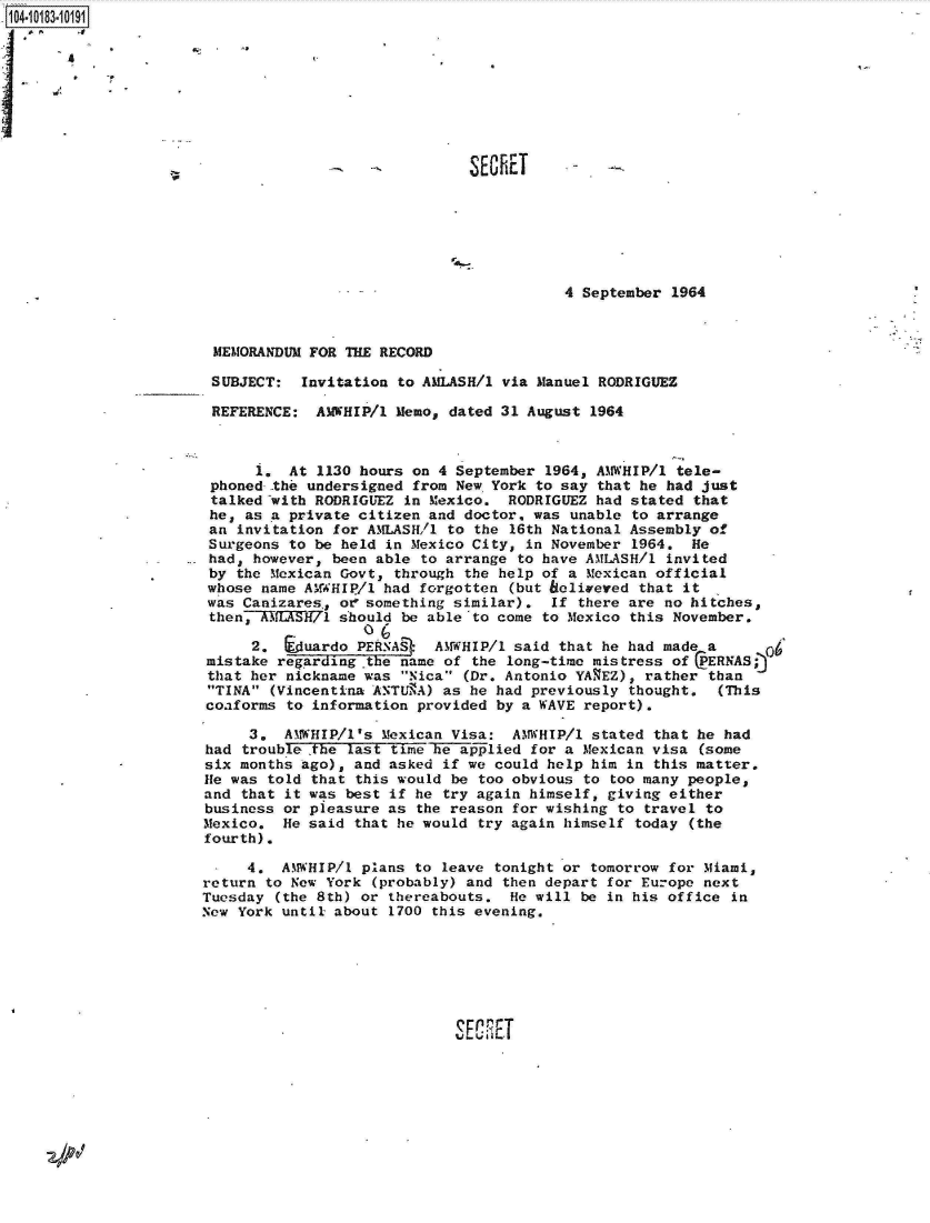 handle is hein.jfk/jfkarch14942 and id is 1 raw text is: 10410










                                         ~~          SECET






                                                                4 September 1964



                       MEMORANDUM  FOR THE RECORD

                       SUBJECT:   Invitation to AMLASH/1 via Manuel RODRIGUEZ

                       REFERENCE:  AMWHIP/1 Memo,  dated 31 August 1964



                            1.  At 1130 hours on 4 September  1964, AMWHIP/l tele-
                       phoned -the undersigned from New York to say that he had just
                       talked with RODRIGUEZ in Mexico.  RODRIGUEZ had stated  that
                       he, as a private citizen and doctor, was unable  to arrange
                       an invitation for AMLASH/1 to the 16th National Assembly  of
                       Surgeons to be held in Mexico City, in November  1964. He
                       had, however, been able to arrange to have AMLASH/l  invited
                       by the Mexican Govt, through the help of a Mexican official
                       whose name AMWHIP/1 had forgotten (but belivered that it
                       was Canizares,, of something similar). If there are no hitches,
                       then, KTIKH71  should be able to come to Mexico this November.
                                         O(
                            2,  Eduardo PERNA*   AMWHIP/1 said that he had made a
                       mistake regarding the name of the long-time mistress of  PERNAS;
                       that her nickname was Nica (Dr. Antonio YAVEZ), rather than
                       TINA (Vincentian ANTU3A) as he had previously thought.  (This
                       coaforms to information provided by a WAVE report).

                            3.  AMWHIP/l's Mexican Visa:  AMWHIP/1 stated that he had
                       had trouble ,the last time he aplied for a Mexican visa (some
                       six months ago), and asked if we could help him in this matter.
                       He was told that this would be too obvious to too many people,
                       and that it was best if he try again himself, giving either
                       business or pleasure as the reason for wishing to travel to
                       Mexico.  He said that he would try again himself today (the
                       fourth).

                           4.  AMWHIP/l  plans to leave tonight or tomorrow for Miami,
                      return  to New York (probably) and then depart for Europe next
                      Tuesday  (the 8th) or thereabouts.  He will be in his office in
                      New York until about  1700 this evening.







                                                   SEPET


