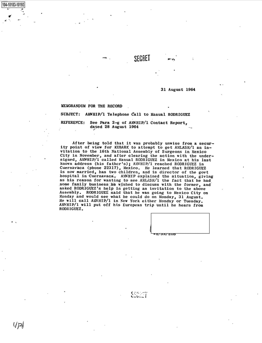 handle is hein.jfk/jfkarch14944 and id is 1 raw text is: 1104-i13~O


SECRET


31 August 1964


MEMORANDUM FOR THE RECORD

SUBJECT:  AMWHIP/l Telephone Call to Manual RODRIGUEZ


REFERENCE:


See Para 2-g of AMWHIP/1
dated 28 August 1964


Contact Report,


     After  being told that it was probably unwise from a secur-
 ity point of view for KUBARK to attempt to get AMLASH/1 an in-
 vitation to the 16th National Assembly of Surgeons in Mexico
 City in November, and after clearing the action with the under-
 signed, AMWHIP/l called Manual RODRIGUEZ in Mexico at his last
 known address (his fathcr's); AMWHIP/1 reached RODRIGUEZ in
 Cuernavaca (phone 22317), Mexico. He learned that RODRIGUEZ
 is now married, has two children, and is director of the govt
 hospital in Cuernavaca. AMWHIP explained the situation, giving
 as his reason for wanting to see.AMLASH/1 the fact that he had
 some family businessfhO wished to discuss with the former, and
 asked RODRIGUEZ's help in getting an invitation to the above
 Assembly. RODRIGUEZ said that he was going to Mexico City on
 Monday and would see what he could do on Monday, 31 August.
 He will call AM-WHIP/1 in New York either Monday or Tuesday.
AMWHIP/1 will put off his European trip until he hears from
RODRIGUEZ.


:7


(IT4


