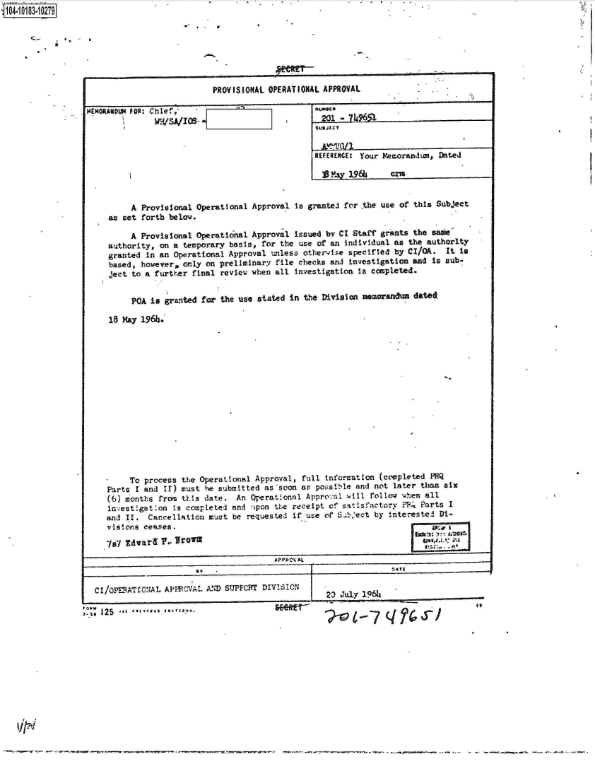 handle is hein.jfk/jfkarch15001 and id is 1 raw text is: 14 0O183 0O279

                  * 4 * '





                                          PROVISIONAL OPERATIONAL APPROVAL

                MEMORANDU4 FOR: Chief,
                              W'SA/s                            2   - U9651


                                                               REFERENCE: Your Memorandum, Dated

                                                                 S'ay 196     crn


                         A Provisional Operational Approval is granted for the use of this Subject
                    as set forth below.

                         A Provisional Operational Approval issued by CI Staff grants the same
                    authority, on a temporary basis, for the use of an Individual as the authority
                    granted in an Operational Approval unless other-ise specified by CI/OA. It is
                    based, however, only on preliminary file checks and investigation and is sub-
                    ject to a further final review when all investigation is completed.


                         POA is granted for the use stated in the Division memoranda dated.

                    18 May 196h.
















                         To process the Operational Approval, full information (completed PRQ
                    Parts I and II) must he submitted as soon as possible and not later than six
                    (6) months from this date. An Operational Appronl will follow when all
                    investigation Is completed and ipon the receipt of satisfactory ?4 Parts I
                    and II. Cancellation must be requested if use of S.bect by interested Di-
                    visions ceases.

                    I7l Edwary y, Jroin5an
                                                      A PP PO AL


                  CI/oPERATIONAL APFPCVAL AND SUPPCRT DIVISION
                                                                 20 July 1966i

                -SS 12 5   *g u b 


