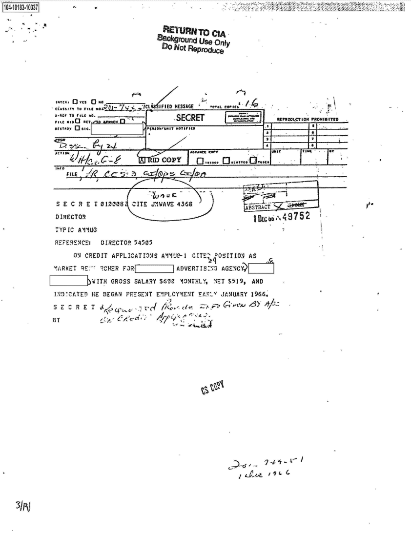 handle is hein.jfk/jfkarch15052 and id is 1 raw text is: 104-108-03


       - VE~ 10          Wt  IFIED MESSAGE
CiAs1irv To FILC10
a-IcV TO tILC R*.__________
ILe *100 IET. -aflacm             SECRET
DESTROY 0 sic.             941SON'trnsr NOTIFIED


r*Y&L COFIESi  /


I -'i- -~
I--


IL.
  a
     t~?IOOUCT I ON PROMU ITfO

  S


aLE1


                            4  Uc
 S E C R E  T 013038  CITE JIWAVE 4368

 DIRECTOR                                              j

 TYPIC A'1'2UG

 REF-ERENE:  DIRECTOR  54505

      ON' CREDIT APPLICATIONJS All~UC-1 CITE 0OSITION AS

'!RKET  RE:-'~ ICHER F3R ADVERT IS:'2 AGENCY

L1WITH CROSS SALARY $600 IONTHLY, NET $519, AND
INDICATED  HE BEGANJ PRESENT EMIPLOYMIENT E~z' JANUARY 1966,'

S E C R  E T Ac                                   C4-,eA, de 1& 3 >-,

ST           6>V                           v~'


-


  RETURN   To  CIA.
88ckgroufld Use Only
Do   Not Reproduce


4-75


.:7 d I -
   , a-z-o-


REPROVIXTION PROHIBITED


1,


