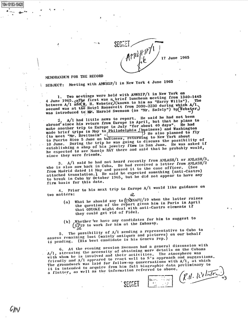 handle is hein.jfk/jfkarch15116 and id is 1 raw text is: 104-10183-10428


,   S.


                                  SECN.7T


                                                       17 June  1965




   MEMORANDUM  FOR THE RECORD

   SUBJECT:   Meeting with AM1VIllP/I in New York 4 June 1965


         1.  Two meetings were held with  A51HIP/1 in New York  on
   4  June .1965.0 TI* first was a brief luncheon meeting  from 1340-1445
   between  A/ I i   .H   Webs ior(known-to  him as  'Harry Wills).  The
   second  was at the H~otel Roosevelt from 2030-2230 during  which A/1
   was  introduced to jg-,Harold Swenson  (as Mr. Safely)  byCW ebs er)

         .   A/i had little news  to report.  lie said he had not been
    abroadsince  his return from  Europe in April, but  that he plas  to
    make another trip to Europe  in July for about 40 days.   He had
    made brief trips in May to   hiladelphia (business)  and Washington
    (to meet Mr. Breitneim  -            t   3 lie also planned to fly
    to Puerto Rico 5 June on butiness,  re   t  dising to t New York about
    10 June.  During the  trip he was going to discuss  the possibility of
    es tablishinig a shop of his jewelry fi~rm in San Juan. lie was asked if
    he expected td see Muanoo  RAY there and said that  he probably would,
    since they were friends.

         3.  A/I said he had  not heard recently from AMLASII/l or A.UAS /3,
    who is also now back  in Cuba.  lie ad received  a letter from  (UASe/2
    from Madrid dated  14 May and passed it to  the case officer.  (See
*   attached translation.),  lie said he expected something (anti-Castro)
    to break in Cuba  by October 1965, but he did  not appear to have any
    firm basis for  this date.

         4.  Prior  to his next trip to Europe A/1  would like guidance  on
    two matters:                         0

           (a)  What  he should say to U5NAFU/19   when the latter raises
                 the question of the report given  him in Paris in April
                 that ODYOKE might deal with anti-Castro  elements if
                 they could get rid of Fidel.

            (b) Whether'we  have any candidates  for him to suggest  to
                 &719 to work for him at  the Embassy.

         5.   The possibility of A/I sending  a representative to Cuba  to
    assess  remaining loot (mainly antiqjues and pictures) on our behalf
    is pending.   (H1is best candidate is his Geneva kep.

         6.  At  the evening session Swenson  had a general discussion  with
    A/I, stressing  the necessity of obtaining  more' details on the Cubans
    wi . i whom t e is involved and their activities. The atmosphere was
    fri endlh an  A/I appeared  to reat  well to S's approach  and suggestions.
    The  groundwArl/ was laid for fol low-up conversations with A/,  at which
    t   is iotended to acquire from him  full biographic data  preliminary to
    a  flutter, nd well as the information  referred to above.

                                         J___ 7T)              ([r


