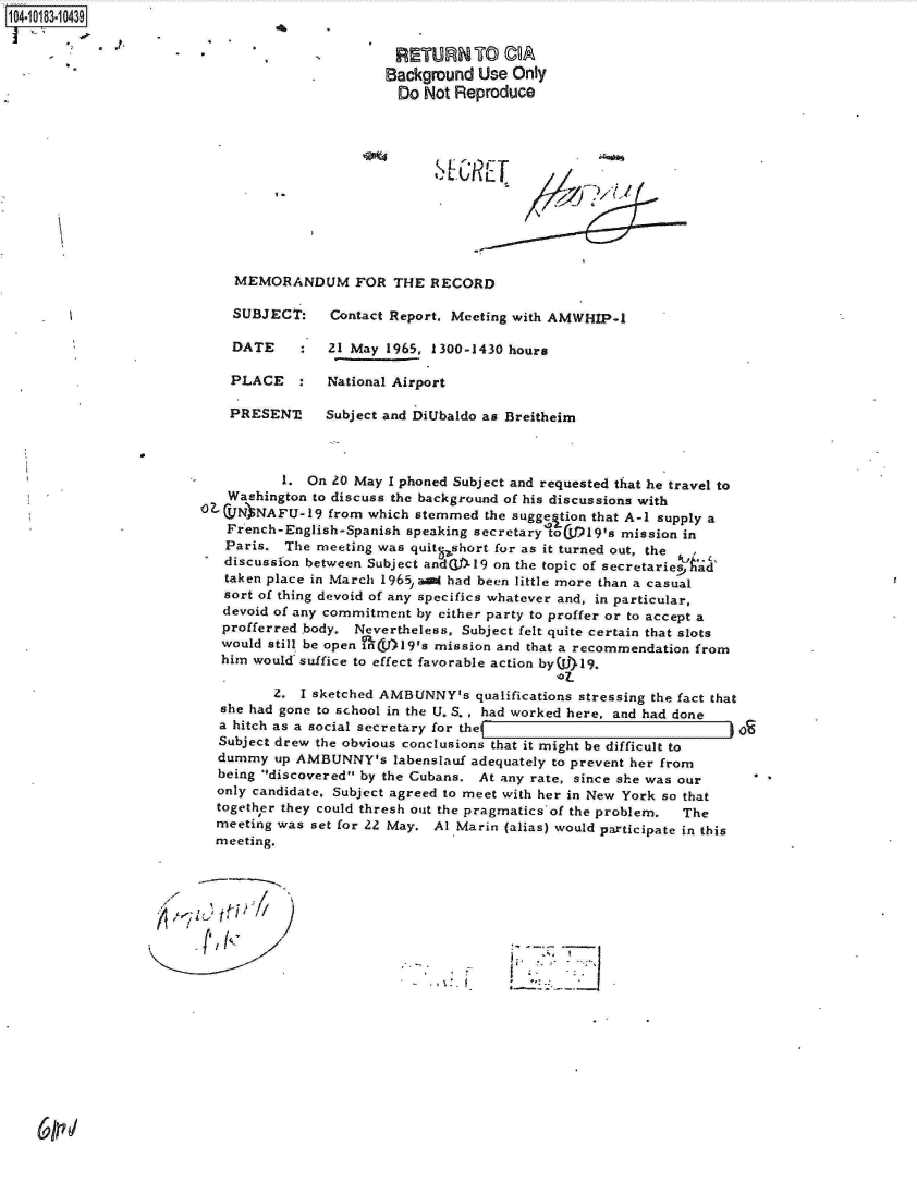 handle is hein.jfk/jfkarch15127 and id is 1 raw text is: 104-10183-10439

                                                 RETURN TO CA
                                                 Background Use Only
                                                 Do  Not Reproduce











                             MEMORANDUM FOR THE RECORD

                             SUBJECT:    Contact Report, Meeting with AMWHIP-1

                             DATE    :  21 May  1965, 1300-1430 hours

                             PLACE   :  National Airport

                             PRESENT!   Subject and DiUbaldo as Breitheim



                                   1. On 20 May I phoned Subject and requested that he travel to
                            Washington to discuss the background of his discussions with
                        OZCVN  NAFU-19   from which stemmed the sugge tion that A-i supply a
                            French-English-Spanish speaking secretary toIjP19's mission in
                            Paris. The meeting was quitqshort for as it turned out, the
                            discussfon between Subject andW(L-19 on the topic of secretariesAad'
                            taken place in March 1965, ani had been little more than a casual
                            sort of thing devoid of any specifics whatever and, in particular,
                            devoid of any commitment by either party to proffer or to accept a
                            profferred body. Nevertheless, Subject felt quite certain that slots
                            would still be open nL(V1)l9's mission and that a recommendation from
                            him would suffice to effect favorable action by(W)19.
                                                                     '07-
                                  2. I sketched AMBUNNY's  qualifications stressing the fact that
                           she had gone to school in the U. S. , had worked here, and had done
                           a hitch as a social secretary for the
                           Subject drew the obvious conclusions that it might be difficult to
                           dummy  up AMBUNNY's   labenslauf adequately to prevent her from
                           being discovered by the Cubans. At any rate, since she was our
                           only candidate, Subject agreed to meet with her in New York so that
                           together they could thresh out the pragmatics of the problem.  The
                           meeting was set for 22 May. Al Marin (alias) would participate in this
                           meeting.





                                     P                             **'ll


