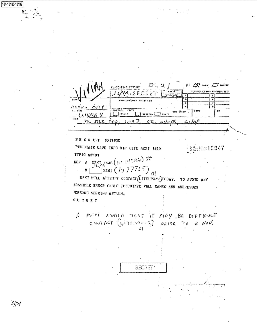 handle is hein.jfk/jfkarch15297 and id is 1 raw text is: 104-10185-10192


    .         ~~~CLA ITILD I 11...oy                        w a



                 i-. L-
                      T   .-o/u~ Erri sc                   _______6___
          ~PA ~(Ifl -                    TO- u uv T IED




 SE   CR ET   031702Z
 PINEI)TAtE WAVE twFO DIR CIt PExT 1452         3 I:  I S047
 TYPIC AMIU3
 REF A  NEX 648          )
     . [   ]5261 rht) 7o
   MF.XI WILL ATTEMPT COTA-fT ITE PG,/2 DAY. TO AVOID ANY.
FOSS1IILE ERROR CABLE IF DIAT  FULL NAiES AND ADDRESSES
FZRfcONS5 SEEKIN3 ASYLIM.
S F C ft E T


(n C- y I S lirl'i 1 0 -1 ' i, T iT
c        C1 ,
             EL       C.
                      'o i


szc1   :i 7


3/>d


A~y  (SEOlFrllc  ut.-


