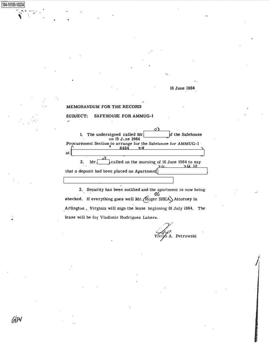 handle is hein.jfk/jfkarch15336 and id is 1 raw text is: 104-10185-10234

















                                                                         16 June 1964



                            MEMORANDUM FOR THE RECORD

                            SUBJECT: SAFEHOUSE FOR AMMUG-1



                                  1. The undersigned called Mr           f the Safehouse
                                              on 15 J.ne 1964
                            Procurement Section to arrange for the Safehouse for AMMUG-1
                                   i_'             8484    -z-
                           atL

                                  2.  Mr.      called on the morning of 16 June 1964 to say

                           that a deposit had been placed on Apartment(



                                 3.  Security has been notified and the apartment is now being
                                                                  06
                           shecked.  If everything goes well Mr.oger SHEA) Attorney in

                           Arlington , Virginia will sign the lease beginning 01 July 1964. The

                           lease will be for Vladimir Rodriguez Lahera.



                                                                  Vivi  A. Petrowski


61N


