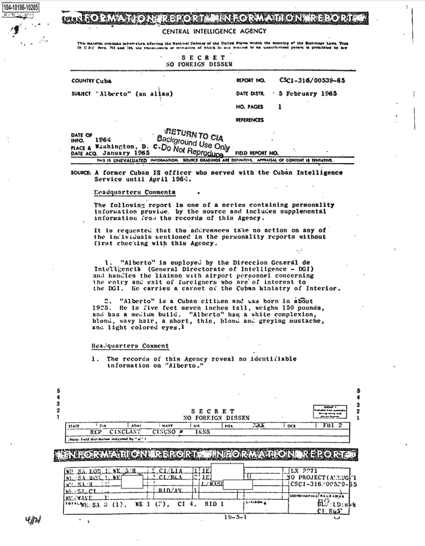 handle is hein.jfk/jfkarch15557 and id is 1 raw text is: 104-10186-10205
  4,0


Leadquarters  Comments


The  following report is one  of a series containing personality
information  provie.  by  the source and includes supplenontal
information  C-rom the records of this Agency.

It  is requested that the adcressees  take no action on any  of
the  in#ividuals tcentioned in the personality reports without
first  checcing with this Agency.


    1.  Alberto is employed by  the Direccion General de
 InteTijbencil (General Directorate  of Intelligence - DGI)
 and handles the liaison with airport  personnel concerning
 the entry and exit of foreigners  who are of interest to
 the DGI.  lie carries a carnet oi' the Cuban kinistry of Interior.

   2.   Alberto is a Cuban citiken and  was born in atut
1925.  He  is Live feet seven inches  tall, weighs 150 pounds,
and has  a medium build.  Alberto has  a white complexion,
blond,  wavy hair, a short, thin, blond  and greying mustache,
and light  colored eyes.1

leadquarters  Comment

1.  The records  of this Agency reveal no identidiable
    information  on Alberto.


SECRET


t~..J,.
a..,--, -


STATE           IkM      NAVY   TA         SA ~           Oc4t      FI
      RkE: CISCLA. fT CINCSO      I I&N S
   No',~ ,.U  ~ i,-d-td b


5
4
3
2
1


                        L,-:tl-I              I-       !430 PROJECT (M.! UG,'1
Jcz                                                    I ICSCI-316/c'5129-p 5
                      BIWlA)[  [I Ik   !


119__
    LI~0.~


I9-.i-1


LCoIAl*m~Ks.~
I        CI R&~01


                        CENTRAL  INTELLIGENCE AGENCY
  T~ thatetan t tr trt  atwitad the Net4nal Detr.ese of the United  taes t.ht  1te meesting 0  the VwBastae laUs  TIu
  Ilk C8C  #wa  '93 ana .1.1,brununc  revnseo  h it, 6,q sttgmse e oso asu lkh.Wffd  rsnM to preolbted ag ISW
                           SSECRET
                         NO  FOREIGN DISSEM

COUNTRY Cuba                                REPORT NMK  CSCI-316/00539-65

SULIECT Alberto (an alas)                 DATE oSstM 5 February  1965

                                            NO. PAGES  1

                                            RFERENCES

DATE OF                  I P!rN  TO
INFO.  1964            BaQkgroj.     CI4
PLACE& W.shington, D. C.        USe   Only
DATE ACO. January 1965                      Fpr IELD REPORT NO.
       TWaS IS UNEVALUATED NmO4MAUION. uSOuCE OAINos Alt onetahvi. AasAL OF CONTENT IS sNtAMtE

SOUsM A  former Cuban IS officer who served  with the Cuban Intelligence
      Service  until April 196.:,


5
4
3
2
1


I  . ;SA 8 (1),  WE 1 (2), CI 4. RID 1


  0 . V
MalM'I'MR
      VV -5         1 !A


.


