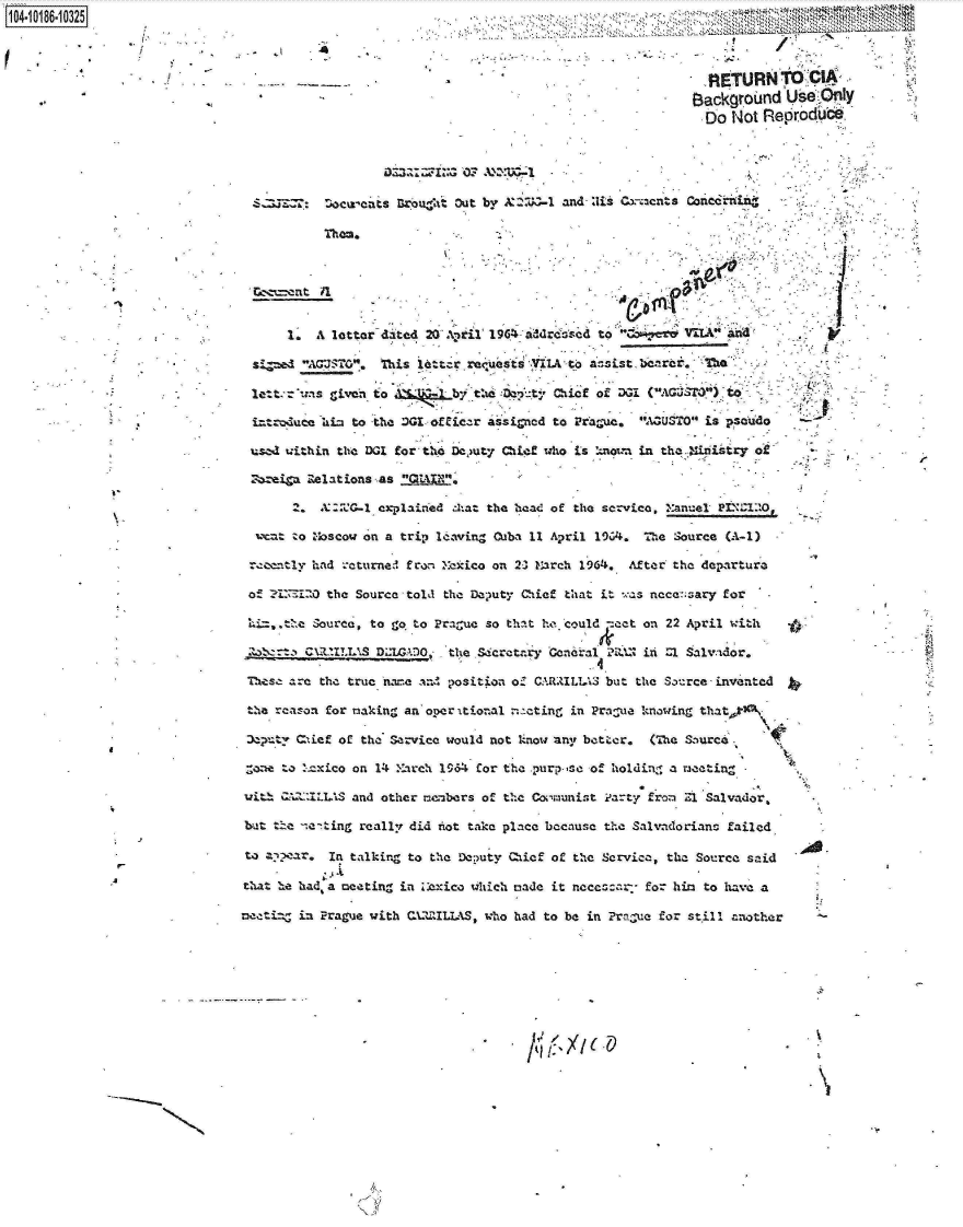 handle is hein.jfk/jfkarch15676 and id is 1 raw text is: 104-i16~O


  S.  =7k:  :oc~vaits Urbueat Out by  ~t- and-Z!is Cx-zcnts Co nrn n

            Them.                     %






       1I  A letter dated 20' Antil 16-droe        to  QD 1    Va&     a

     sid AGUSTOG  Ti l6-tzr rcq'u,st#       ~ta;stbarcTha'-



  iztroduca hiz to -the -IGL officzr iisir-ned to 1Prha-uc. 6!AaUSTO is pseudo

  iuscA within the DGI for the Dc,)uty Chief who Is %now-i in the.-iristry ot

  Zozei~a Relations as 'QtAIN.

       2. X : -k:C 1,xplIaie .7kat the heae of the service. Xanel-  PI 2QO

     zo   No scow an a trip leavinZ Cuba 11 April l9CA&, The  Source (A-1)

 -tceent1y had icturne ! fror. Makico on 2-3 March I964&. After'the departure

 o!   IZI   the Source  told the Dalputy Chief that it ,7as nece:;sary for

 Li. e Source, to grq   to  Prague so that he coulId =act on 22 April with    .

     atzt Cx-2tXtLS DMWADO    theSecratary  Geaneral. P!RIN in --l Salva'dor.

 lhesz are the true name an- position  o- CARIMLTA3 but the Saurce -invented

 the reason for making an'operi'tional -.,--ting in Pra -ue knowing thatk)xl-

   ty aiif of the Service would not know any b t~er. (The &-ourc~

   7oeto t~xico on 14  Ihrch 1964& for the purp-sc of holding a m~eeting -

with Q A2IILLIS and other mem-bers of the Geo'amunist Part; f-rom '17 Salvador.

but  the n-!e'ting really did hrot take place because the Sal%%idorians failed

to a'aIn talking to the Deputy Qief of the Servica, the Source said

that hte had, a meeting in Ziowhich made it      ecar       for him to have a

neetiazZ in Prague with QUZ5LLAS,  who had to be in Prnaue for  stwill another


.1   -~


I-


U.-
A


  RtTURN'T- cMA'
BackgroUnd   Use* y
  Do  Not RetprodU bd


