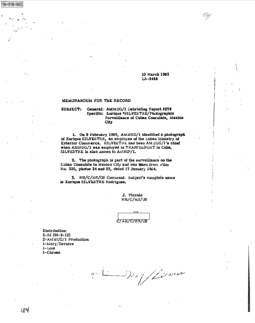 handle is hein.jfk/jfkarch15770 and id is 1 raw text is: 1104-i16~O


10 March 1965
[A-2488


MEMOR~ANDUM FOR THE RECORD


SUBJECT:


General  AMMUG/i  Lebriefing Report #279
Specific: Enrique *SILVESTRE/Photographic
        Survelliace of Cuban Consulate, Mexico
        City


      1. On 9 February 1965, AmIUG/I identitled a photograph
of Enrique SILVESTRE, an enployee of the LbAn Ministry of
Exterior Commerce.  SILVETHE   had been AM:.UG/1's chief
when AMMUG/1   was employed in TRANSIMPORT in Cubs.
SIVESTHE   Lb also Anown to AMNIP/i.

     2.  The photograph is part of the surreillance on the
C4ban Consulate in Mexico City and was iken from kilm
No. 320, photos 24 and 25, dated 17 January 1944.

     3. WII/C/RlR/OS Comment:  bubject's complete name
is Enrique SILVESTRE Rodriguez.


                            J. Piccolo
                            II/Ch//S




                         C/ AH/C/RR/OS


Distribution:
2-RI (50-9-12)
2-AMM  UG/1 Production
1-Mary/Bernice
1- Lois
1-Chrono


7>e,


UIN


