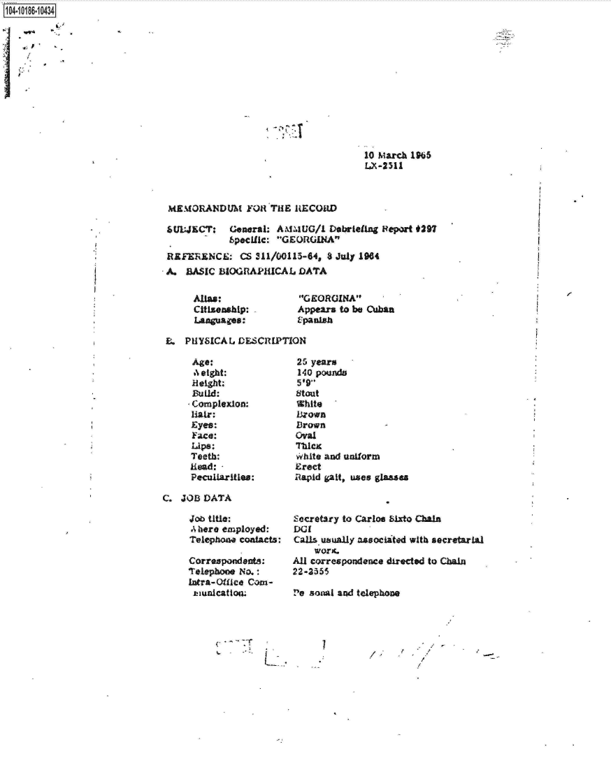 handle is hein.jfk/jfkarch15771 and id is 1 raw text is: 1O410  14 34


10 March l965
LX -2511


MEMORANDUM Y011TAI RLECORLD

6UL;JECT:    General: A.N.UG/L  Debriefing Pepart *297
            bpocilic: GEORGINA
REFERENCE: CS 311/(O1l5-64, 3 July 1984
A.  BJSIC BIOGRAPICAL DATA


ADM:
citizenship:
l.800uagOs:


G EORGINA
Appears to be Cuban
E-Paniaz


E.  P1IYSICAIJ DESCRIIPTION


b%' eight:
Height:

Complexion:
Hair:
Eyes:
Face:
UiPS:
Teeth:
Read:
Peculiarities:


25 years
140 Poulos
V,9
stout
White
Br~own
Birown
oval
7111CK
Yhite and uniform
Erect
A 'apid galt, uses glasses


C.  JOB DATA


Job title:
A hore employed:
Telephone coatacts:

Correspond ents:
Tele-phoce No.:*
Lntra-Qiflee Comn-
1UfliCAt l(lL


~.
4-


L..


Secrotary to Carlos bizto, Chain
DC1
Calisuhuklly asoociaited with secretarial
    woric.
All correspondence directed to Chain
22-3355

110 SosvAi and telephone


I


7
    /


