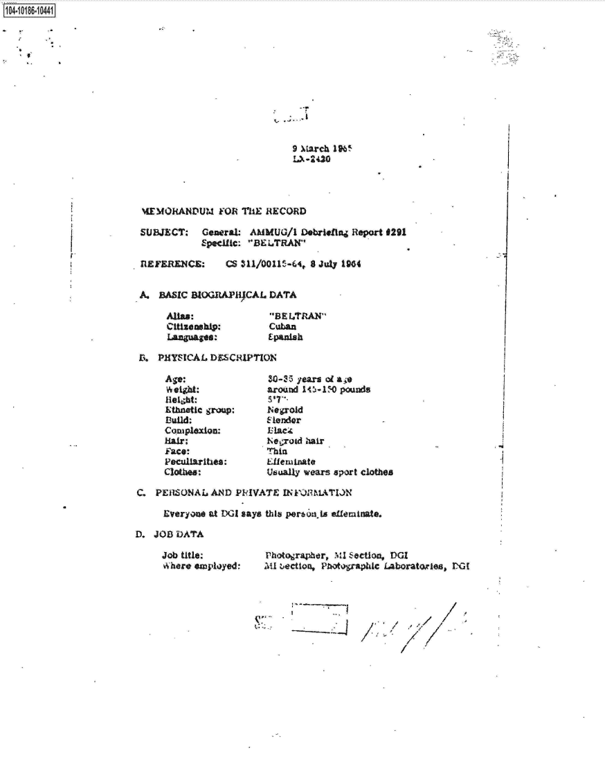 handle is hein.jfk/jfkarch15778 and id is 1 raw text is: 104-10186-10441


9 March 1965
LA-2420


MEMORANDUM FOR THE RECORD

SUBJECT: General: AMMUG/1 Debrieftn Report 0291
            Specific: 'BELTRAN


REFERENCE:


CS  1/011   -64, 8 July 1904


A.  BASIC BIOGRAPICAL   DATA


Alias:
Citizenship:
Languages:


BE L.TRAN
Cuban
Epanish


B.  PHYSICAL DESCRIPTION


Age:
Weight:
leibt:
Ethneatic group:
B3uild:
Coasplexion:
Hair:
face:
Peculiarities:
Clothes:


30-25 years of ae
around 145-1) pounds
S'T'-
Negroid
14ender

Negrod hair
thin
Lleminate
Usually wears sport clothes


C.  PERSONAL  AND  PRIVATE  INktRMATION

     Everyone at DGI says this perto ila effeminate.

D. JOB  DATA


Job title:
where employed:


Photographer, MI Section, DGI
Mlu bection, Photographic Laboratoies, DX


-2


/
/


