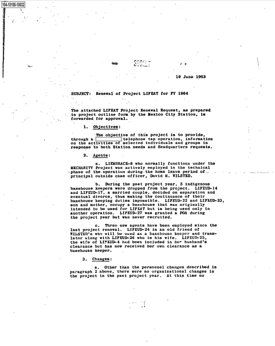 handle is hein.jfk/jfkarch15955 and id is 1 raw text is: 104-10188-10032















                                                                   ,  19 June 1963



                            SUBJECT:  Renewal of Project LIFEAT for FY 1964



                            The attached LIFEAT Project Renewal Request, as prepared
                            in project.outline form by the Mexico City Station, is
                            forwarded for approval.

                                 1.  Objectives:

                                      The objective of this project is to provide,
                            through a LIIItelephone tap operation, Information
                            on the activities of selected individuals and groups in
                            response to'both Station needs and Headquarters requests.

                                 2.  Agents:

                                      a.  LIEMBRACE-8 who normally functions under the
                            MKCHARITY Project was actively employed in the technical
                          -phase  of- the- oporatLon -during-. the home leave. period of
                            principal outside case officer, David M. WILSTED.

                                      b.  During the past project year, 5 indigenous
                            basehouse keepers were dropped from the project.  LIFEUD-14
                            and LIFEUD-17, a married couple, decided on separation and
                            eventual divorce, thus making the continuance of their
                            basehouse keeping duties impossible.  LIFEUD-22 and LIFEUD-23,
                            son and mother, occupy a basehouse that was originally
                            intended to be used for LIFEAT but is being used only in
                            another operation. LIFEUD- 27 was granted a POA during
                            the project year but wan never recruited.

                                     c.  Three new agents  have been employed since the
                           last project renewal.  LIFEUD-24  is an old friend of
                           WILSTED's who will be uted  a6 a basehouse kcper  and trans-
                           lator along with LIFEUD-26 who  is his wife.  LIFEUD-25,
                           the wile of LIFEUD-4 had  been inciuded in her husband's
                           clearance but has now received  her own clearance as a
                           basehouse keeper.

                                3.  Changes:

                                     a.  Other than  the personnel changes described In
                           paragraph 2.above, there were no organizational  changes in
                           the project in the past project year.  At  this time no


