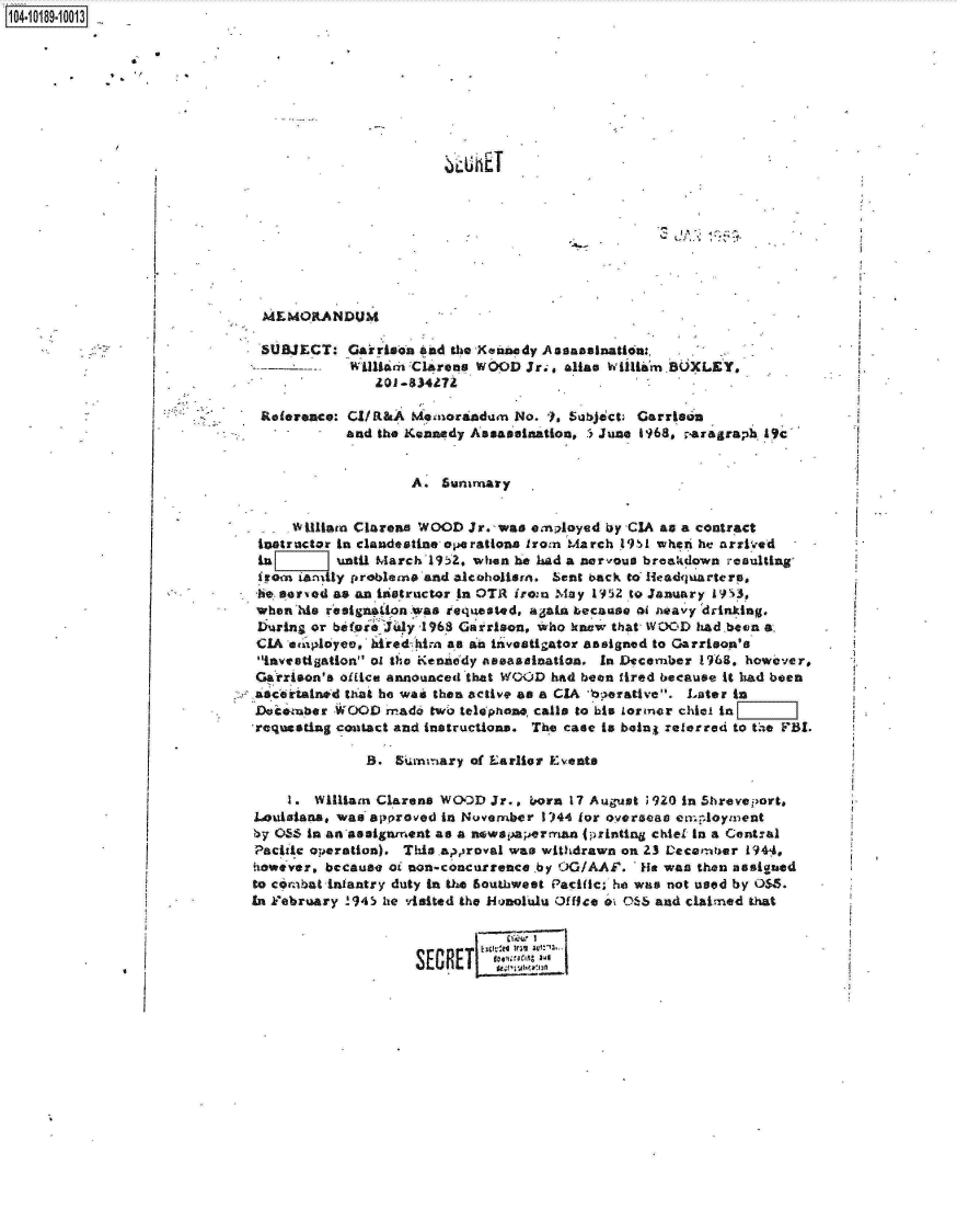 handle is hein.jfk/jfkarch15982 and id is 1 raw text is: 14 iO89- 0013









                                                         C. T








                               MEMORANDUM

                               SUBJECT:   Garrison and the Kennedy Assassination.,
                                          Wlition Clarena WOOD  Jr.;, alItas Wilim BOXLEY,
                                             Z01 -834272

                               Reference: CI/R&A  Memorandum  No.  1, Subject Garrison
                                         and the Kennedy Assassination, 3June 1968, raragraph 19c'


                                                  A. Sunmary


                                   Villiam Clareans WOOD Jr. -was employed by CIA an a contract
                              instructor In clandestine operations iron March 1l1 wheri he arrived
                              In        until March 1952, when he had a nervous breakdown esulting
                              Irom   larily problems and alcoholism. %cnt back to Iteadquarters,
                              -be- sorved as an instructor in OTR iron May 1952 to January 1P53,
                              when his resignaiion was requested, apain because of neavy drinking.
                              During or be(or J'ly -1968 Garrison, who know that WOOD had been a.
                              CIA eApliyee, hiredhiim as an investigator assigned to Garrison's.
                              investigation of the Kennedy assassination. In December 1968, however,
                              Garrison's oilice announced that WOOD had been fired because it had been
                              asceirained that he was then active as a CIA 'bperatlve. Later in
                              Doi*ember WOOD  Made  two telephone, calls to his Lormer chic in
                              -requesting contact and instructions. The case is beingt referred to the FBI.

                                            B.  5Summary of Earlier Events

                                  1. William Clareas WOwD  Jr., born 17 August ;920 in Shreveport,
                              Louisiana, was approved in November 1)44 for overseas emnloyment
                              by OSS In an assignmment as a newapaperrman (printing chief In a Gentral
                              Pacitc operation). This appiroval was withdrawn on 23 Decembfer 1944,
                              oewever, because of on-concurrence by !OG/AAF.  He wan then assigned
                              to cornbatinfantry duty in the Southweet Pacific, he was not used by OSS.
                              In February !945 he visited the kionolulu Of fice o OS& and claimed that



                                                  SECRET


