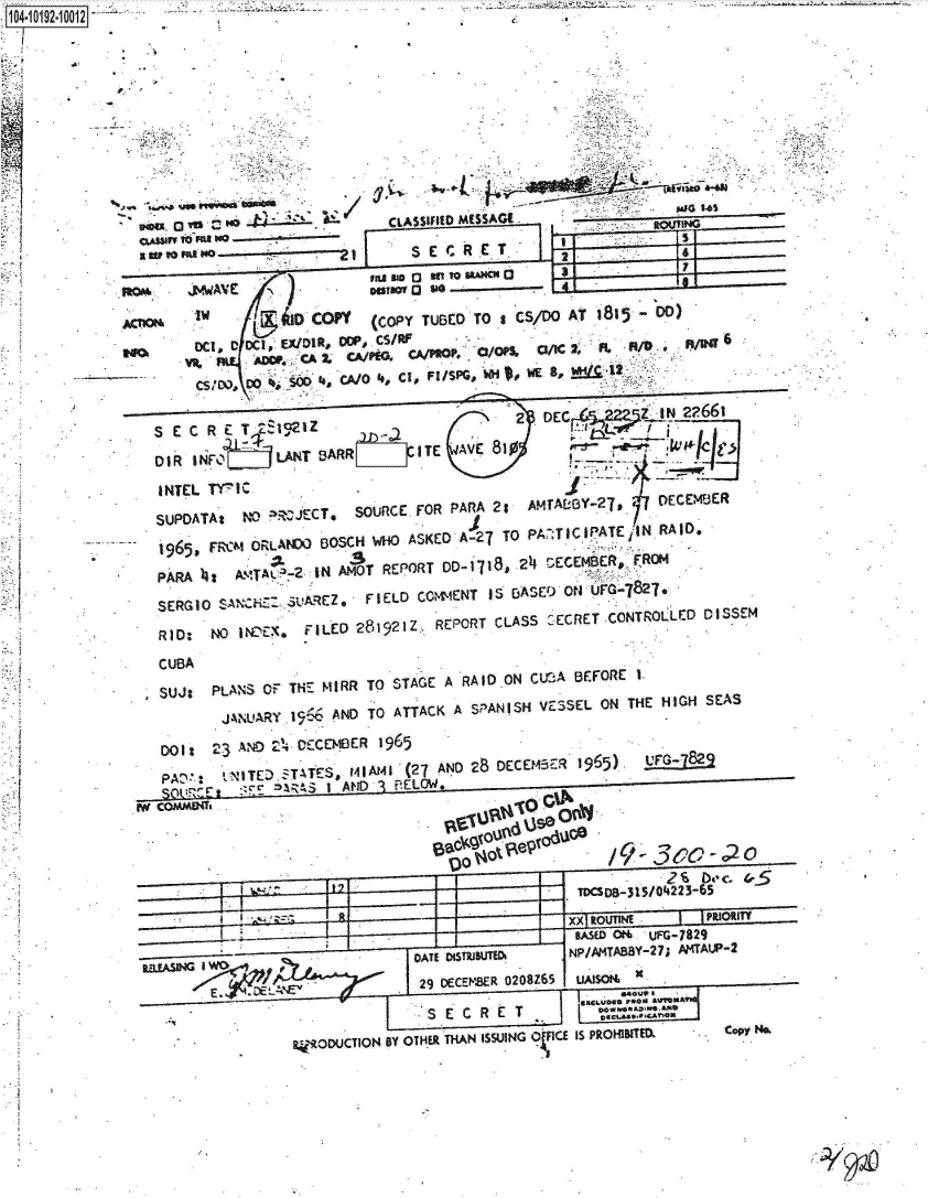 handle is hein.jfk/jfkarch15994 and id is 1 raw text is: 1O4~iO192~1OO12


- .3


A


CUBA

SUJ:   PLANS  OF  MH   MIRR TO STAGE  A  RAID-ON  CUBA  BEFORE  I.
        JANU'ARY  1966 AND  TO  ATTACK  A SPANISH  VESSEL  ON  THE  HIGH  SEAS

001:   2 3   AN   ~DECEMBER   1965

P AT.  't--NTED,zT-tES,   141Il41 (27 AND 28 DECEM43ER  1965)    UFGL82
      SO~.!:E~         I AND3 'A ELW.  ...                               ----





                                                        TDCSDB-315/04223 65

                                                        It oU~N           PRIORITY
                                                        SAS  fl   O+uFG-7829
       RlL~sNGIwCATE o5ST~iBUTED&                           NP/AMTABBY-27; Al4TAP-2




                  14'OOUCTION  BY OTH.ER THAN ISSUING of1CE Is PROHI3ITEDX  Copy N&~


            -                  CL~~ASSIFIED MSSG1                                      4






         ~~~~~S E C R E T.£12Z20C.52~U                                                     ?6



D                                COPYL (C PY TU E T ICS D A T 1812' DD)ME   E

    DUOA:A NO     w4 CA/JEC , OUC FRPARA 2:H WE, 9,





        195  R~IOLNW   BOSCH  WHO  ASKED  A-27  TO PA  T IC.1PATE iI N RAID,

 PARA  )4t  A.M-TAY --2 IN AmOT REPORT DD-  1718, 24 r,-ECEMBER., F2ROM
      SERGIOZ, FIELD CONVrENT IS5 BASED) ON uFQ-827.

 RID:   NO  IWNEX&   FILED  281921Z,.  REPORT  CLASS   '-ECRET CONTROILLED 0 IS SEM


rl; yo


