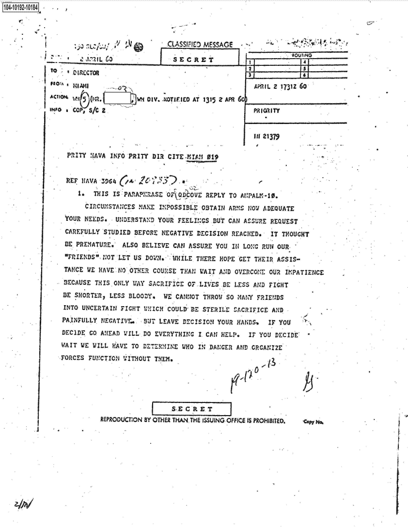 handle is hein.jfk/jfkarch16111 and id is 1 raw text is: 




    $ ~ ~    ~   _ :~~~.1 CLASSIFIED MES
        * A'1tL 63                S ECR  ET
   DI1 ~ RECTOR


 ACUiON                 W4~ DIV. -hOTIFIEO AT 1315
IINfo  COP, S/c 2


ZAPR 6C


I I


.3

  AM~IL 2 1731Z 60


  PRI ORI TY


agoulINo


IN 21379


PRITY !(AVA INFO PRITY DIR CITE-mTAM  019


REF   IIAVA 3964 (A    '      .*
     *-  THIS IS PARAPERASE OF  QDCOV  REPLY TO ANPALM-10.
     CIRCUMSTANCES   NAKE INPOSSIBLE  OBTAIN ARMS NOW ADEQUATE
 YOUR NEEDS.   UNDERSTAND YOUR FEELINGS  DUT CAN ASSURE REQUEST
 CAREFULLY STUDIED  BEFORE NEGATIVE  DECISION REACHED.  IT THOUGHT
 DE PREMATURE,  ALSO  BELIEVE CAN ASSURE  YOU IN LONG RUN OUR
 FRIENDS NOT LET  US DOWN.  WHILE THERE  HOPE GET THEIR ASSIS-
 TANCE WE HAVE NO OTHER  COURSE THAN WAIT  AND OVERCOME OUR IMPATIENCE

 BECAUSE THIS ONLY UAY  SACRIFICE OFLIVES   BE LESS AND FIGHT
 BE SHORTER, LESS BLOODY.   WE CANNOT THROW SO MANY  FRIENDS
 INTO UNCERTAIN FIGHT UNICH  COULD'SBE STERILE SACRIFICE AND
 PAINFULLY NEGATIVE.  BUT LEAVE  DECISION YOUR HANDSs   IF YOU
 DECIDE GO AHEAD VILL DO EVERYTHING  I CAN HELP.  It YOU  DECIDE
 WAIT WE WILL HAVE TO DETERMINE  WHO IN DANGER AND CRGANIZE
FORCES FUNCTION  WITHOUT THEM.


                   SE  C R E T
REPRODUCTON BY OTHER THAN THE ISSUING OFFICE IS PROHIBITED.


K


cpy N%


104-i12~O


SAGE


t i


1 4 1


