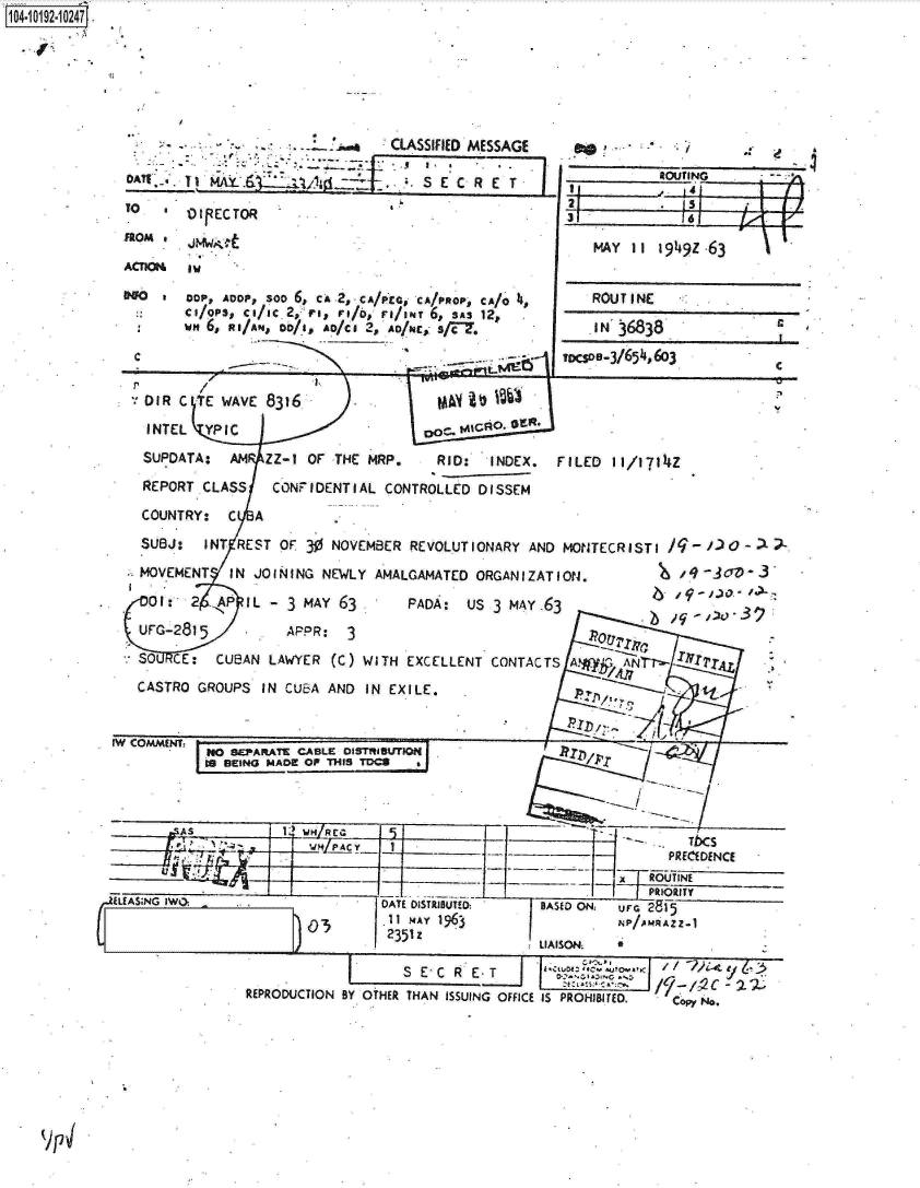 handle is hein.jfk/jfkarch16146 and id is 1 raw text is: 0O4- 0192 0O247.






                             .                CLASSIFIED MESSAGE
                       0A1S TE C    ROUTING
                     DAI                          S E C Rj E T    I,


          To   .I ECTOR
          110M a   m~o
          ACTICR  iw

                  COP, ADOP, SOO 6, CA-2,CA/PCG, CA/PROP, CA/ 0,
                  chOPSs ci/ic 2, ri, r/F, re/oNT 6, SAs 12p
                  w 6, RI/AN, 0o6n, £o/ce 2p ANc, s/T.



             oR  C -To WAVE 8316                M
             INTEL  YP IC                     coc      o. or*
             SUPDATA:  AM  ZZ-1 OF THE MRP.     RID:  INDEX.
             REPORT CLASS   CONFIDENTIAL  CONTROLLED DISSEM
             COUNTRY:  C  A
             SUBJ:  INT REST OF 30 NOVEMBER  REVOLUTIONARY AND
             MOVEMENT  IN JOINING NEWLY AMALGAMATED  ORGANIZAT
             or0e: 2 APIL   - 3 MAY 63      PADA:  Us3    A.
             Uro-2815         ^PPR:  3
             SO CE:  CUBAN LAWYER  (C) WITH EXCELLENT CONTACT
             CASTRO GROUPS IN CUBA AND IN EXILE.


         IW COMMENT~
                    NO SEPARATE CABLE DISTRISUTION
                    IS BEING MADE OP THIS TCS







         RiEAS;NG IW                     DATE DISTRIBUTED   BA
                                          11I MAY 1963
                                          2351 Z
                                                            LIA


                         REPRODUCTION BY OTHER THAN ISSUING OFFICE IS








v)71


31             161

     M AY II 1949Z 63


     ROUT I NE

     AN'36838              c
 ToesoD-3/654,603
                           C




FILED  II/171t4z




MONTECRISTI q-  c7-











           'O T  ppE
IWON
        -      4- oe






   SOU~


 S A
    - - PRECEDENCE


S'0 ONz ur 21715



            P/ -1c-
 PROTIBITED.  Co  No.


