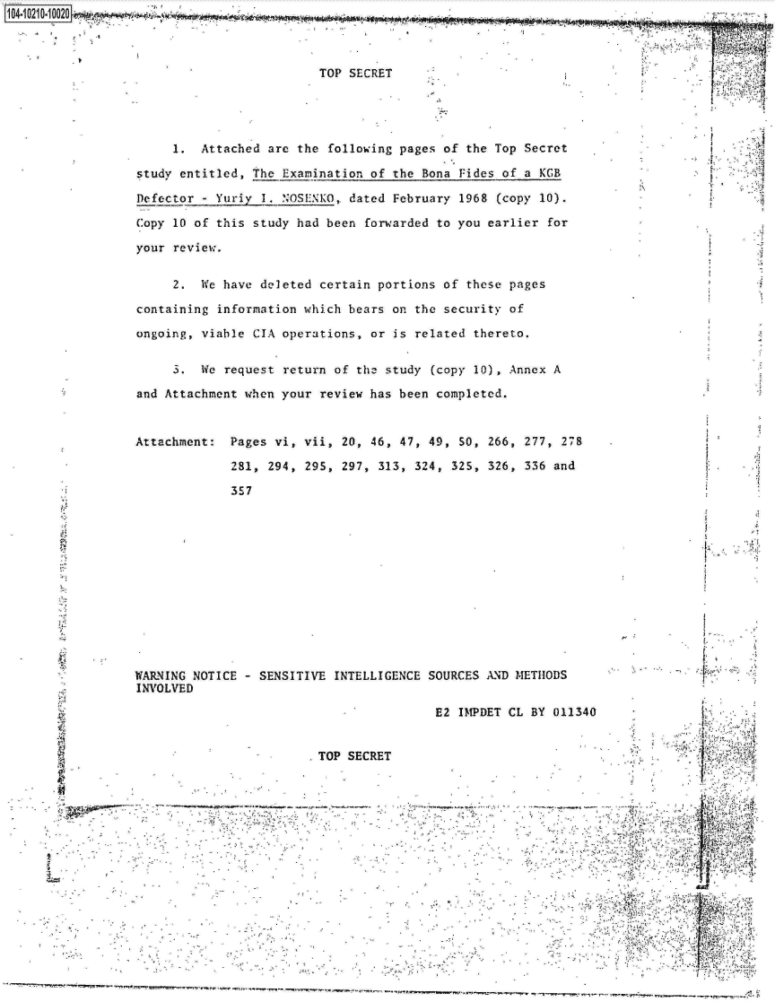 handle is hein.jfk/jfkarch16324 and id is 1 raw text is: 



TOP SECRET


     1.  Attached are the  following pages of the Top Secret

study entitled, the Examination of the  Bona Fides of a KGB

Defector - Yuriy I. NOSENKO, dated  February 1968 (copy 10).

Copy 10 of this study had been  forwarded to you earlier for

your review.


     2.  We have deleted certain portions of  these pages

containing information which bears on  the security of

ongoing, viable CIA operations, or  is related thereto.


     3.  We request return of the study  (copy 10), Annex A

and Attachment when your review has been completed.


Attachment:  Pages vi, vii, 20, 46, 47, 49,  50, 266, 277, 278

             281, 294, 295, 297, 313,  324, 325, 326, 336 and

             357


.1;


WARNING NOTICE - SENSITIVE  INTELLIGENCE SOURCES AND METHODS
INVOLVED


                                                      E2 IMPDET CL BY 011340


                                     TOP  SECRET                                        .,i:~ ~
 ~..
 &


                                                                                             VP,.

~..
V                                                                                      2     ..,.I
                                                                                         4
                                                                                  -      41..
                                                                             SV.... *~.


1i4 A iA 4AMA


y, r ;


r

r



