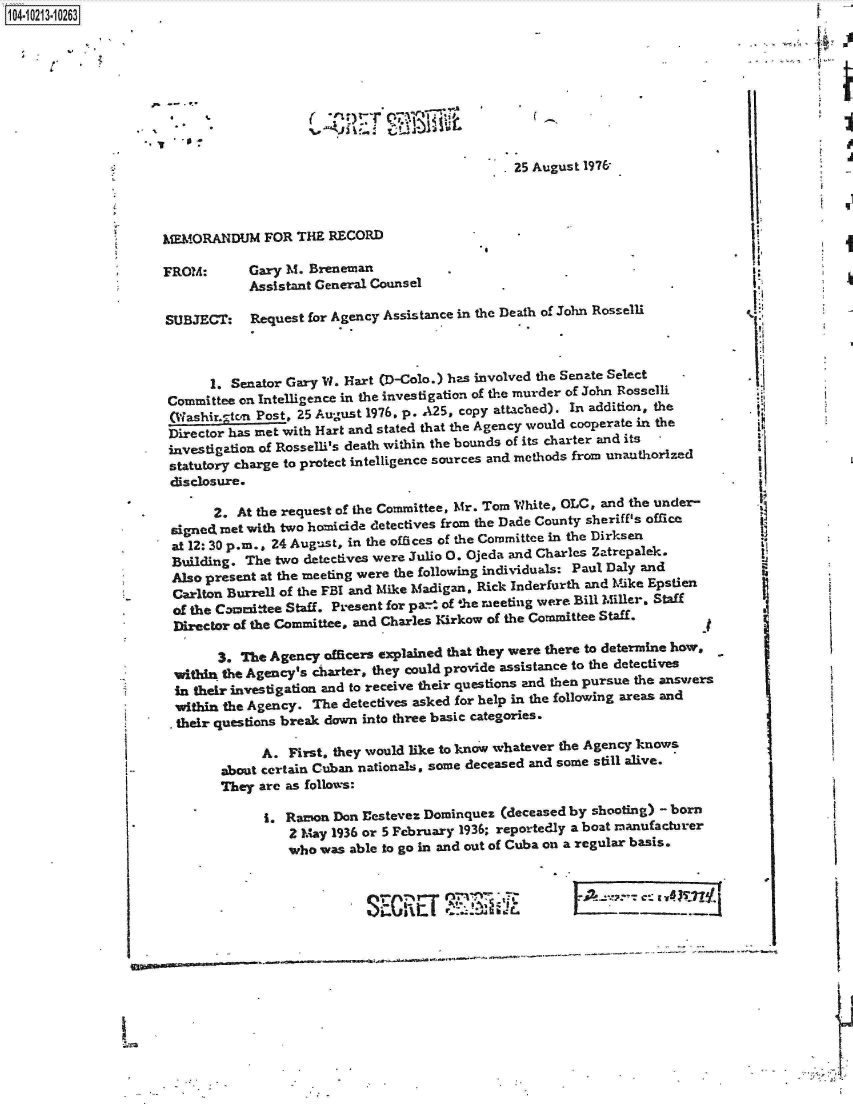 handle is hein.jfk/jfkarch16385 and id is 1 raw text is: 14- O213-10263.









                                                                     .25 August 1976'




                     MORANDUM FOR THE RECORD                          -

                     FROM:       Gary M. Breneman
                                 Assistant General Counsel

                     SUBJECT: Request for   Agency  Assistance in the Death of John Rosselli



                            1. Senator Gary W. Hart (D-Colo.) has involved the Senate Select
                      Committee on Intelligence in the investigation of the murder of John Rosselli
                      (WashLirton Post, 25 August 1976. p. A25, copy attached). In addition, the
                      Director has met with Hart and stated that the Agency would cooperate in the
                      investigation of Rosselli's death within the bounds of its charter and its
                      statutory charge to protect intelligence sources and methods from unauthorized
                      disclosure.

                            2. At the request of the Committee, Mr. Tom White, OLC, and the under-
                      signed met with two homicide detectives from the Dade County sheriff's office
                      at 12: 30 p.m., 24 August, in the offices of the Committee in the Dirksen
                      Building. The  two detectives were Julio 0. Ojeda and Charles Zatrepalek.
                      Also present at the meeting were the following individuals: Paul Daly and
                      Carlton Burrell of the FBI and Mike Madigan, Rick Inderfurth and Mike Epstien
                      of the Committee Staff. Present for pan- of the meeting were Bill Miller. Staff
                      Director of the Committee, and Charles Kirkow of the Committee Staff.

                             3. The Agency officers explained that they were there to determine how,
                       within the Agency's charter, they could provide assistance to the detectives
                       in their investigation and to receive their questions and then pursue the answers
                       within the Agency. The detectives asked for help in the following areas and
                       their questions break down into three basic categories.

                                   A. First, they would like to know whatever the Agency knows
                             about certain Cuban nationals, some deceased and some still alive.
                             They are as follows:

                                   .  Ramon  Don festeves Dominquez (deceased by shooting) - born
                                       2 May 1936 or 5 February 1936; reportedly a boat manufacturer
                                       who was able to go in and out of Cuba on a regular basis.


                                                                                          4     7-s



