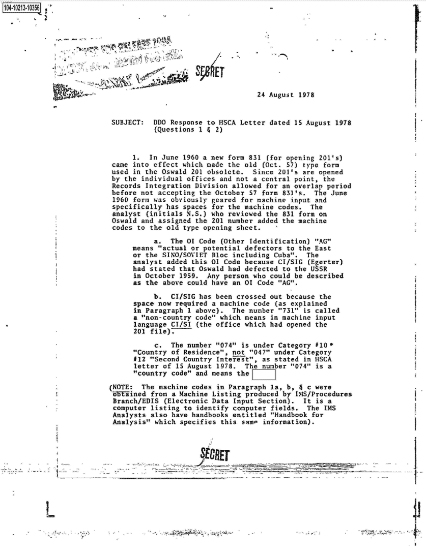 handle is hein.jfk/jfkarch16390 and id is 1 raw text is: 104-10213-10356 , '


                     ~.,  -6E
. Lin*-;~ ~


24 August 1978


SUBJECT:   DDO Response to HSCA Letter dated 15 August 1978
           (Questions 1 & 2)


      1.  In June 1960 a new form 831 (for opening 201's)
 came into effect which made the old (Oct. 57) type form
 used in the Oswald 201 obsolete.  Since 201's are opened
 by the individual offices and not a central point, the
 Records Integration Division allowed for an overlap period
 before not accepting the October 57 form 831's.  The June
 1960 form was obviously geared for machine input and
 specifically has spaces for the machine codes.  The
 analyst (initials N.S.) who reviewed the 831 form on
 Oswald and assigned the 201 number added the machine
 codes to the old type opening sheet.

           a.  The 01 Code (Other Identification) AG
      means actual or potential defectors to the East
      or the SINO/SOVIET Bloc including Cuba.  The
      analyst added this 01 Code because CI/SIG (Egerter)
      had stated that Oswald had defected to the USSR
      in October 1959.  Any person who could be described
      as the above could have an 01 Code AG.

           b.  CI/SIG has been crossed out because the
      space now required a machine code (as explained
      in Paragraph 1 above).  The number 731 is called
      a non-country code which means in machine input
      language CI/SI (the office which had opened the
      201 file).

           c.  The number 074 is under Category #10*
      Country of Residence, not 047 under Category
      112 Second Country Interest, as stated in HSCA
      letter of 15 August 1978.  The number 074 is a
      country code and means the

(NOTE:  The machine codes in Paragraph la, b, & c were
`5ained   from a Machine Listing produced by IMS/Procedures
Branch/EDIS  (Electronic Data Input Section).  It is a
computer  listing to identify computer fields.  The IMS
Analysts  also have handbooks entitled Handbook for
Analysis  which specifies this sam  information).


JECREJ  _ __ _ _


- ~
  I      ____________________


I


I

I


4'

4-,


