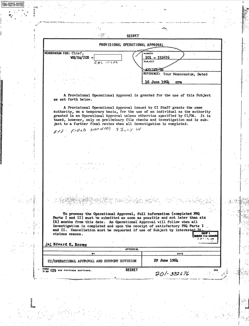 handle is hein.jfk/jfkarch16508 and id is 1 raw text is: 104-i6211O5


SECRET


PROVISIONAL OPERATIONAL APPROVAL


MEMORANDUM FOR: Chief,
             WH/SA/ICS


-EZIZZi (7
  C~qL cg~s


         A Provisional Operational Approval is granted for the use of this Subject
    as set forth below.

         A Provisional Operational Approval issued by CI Staff grants the same
    authority, on a temporary basis, for the use of an individual as the authority
    granted in an Operational Approval unless otherwise specified by CI/OA.  It is
    based, however, only on preliminary file checks and investigation and is sub-
    ject to a further final review when all investigation is completed.




















         To process the Operational Approval, full information (completed PRQ
    Parts I and II) must be submitted as soon as possible and not later than six
    (6) months from this date.  An Operational Approval will follow when all
    Investigation is completed and upon the receipt of satisfactory PRQ Parts I
    and II.  Cancellation must be requested if use of Subject by interes
    visions ceases.                                                           W    anI

Lsa Edward  7- Broiw
                                        APPROVAL
                                  BY DATE

 CI/OPERATIONAL APPROVAL AND SUPPORT DIVISION 29 June 2966


I






L


'I

F


I


I.







I.,


  191
* *.4


I


NUMBER
201  - 332676
SUBJECT


REFERENCE: Your Memorand,=, Dated

16  June 1964   crm


. 11* 125
  I-st


SECRET


