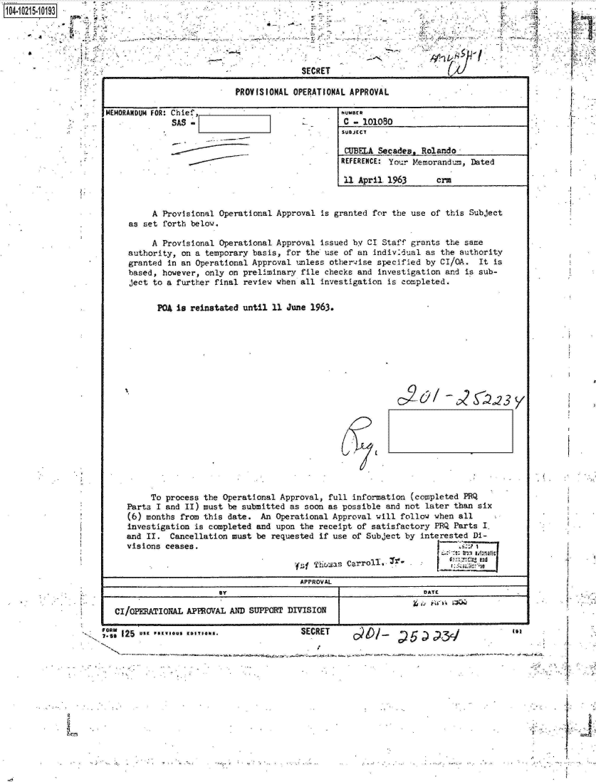 handle is hein.jfk/jfkarch16532 and id is 1 raw text is: 0O4.i215-10193





                                                              SECRET

                                                PROVISIONAL OPERATIONAL APPROVA

                     MEMORANDUM FOR: Chief,                           NUMBER
                                   SAS                                 c - 1o1o
                                                                       SUBJECT

                                                                       CUBELA St
                                                                       REFERENCE:

                                                                       11 April



                               A Provisional Operational Approval is granted for
                          as set forth below.

                               A Provisional Operational Approval issued by CI S
                          authority, on a temporary basis, for the use of an ind
                          granted in an Operational Approval unless otherwise s
                          based, however, only on preliminary file checks and in
                          ject to a further final review when all investigation


                                PQA is reinstated until 11 June 1963.




















                              To process the  Operational Approval, full inform
                         Parts I and II) must  be submitted as soon as possible
                         (6) months from this  date. An  Operational Approval wi
                         investigation  is completed and upon the receipt of sat
                         and II.  Cancellation must  be requested if use of SubJ
                         visions ceases.

                                                             ys  Thuoas Carroll,
                                                             APPROVAL
                                             By

                       CI/OPERATIONAL APPROVAL AND SUPPORT DIVISION

                    ;MZ 125  *s PREI*S EDI**m..               SECRET


L


cades.  Rolando


Your  Memorandum, Dated

1963       crM


the   use of this Subject


Staff grants the same
iv26ual  as the authority
pecified by CI/GA.  It is
vestigation  and is sub-
is completed.


c~2&  -2SZ~23 y


tion (completed PRQ
and not later than six
ll follow when all
isfactory PRQ Parts I.
ect by interested Di-

             6y-nn:7adinati



        DATE



        ..                 in


-p


*  ..  1.


'e


1


so


