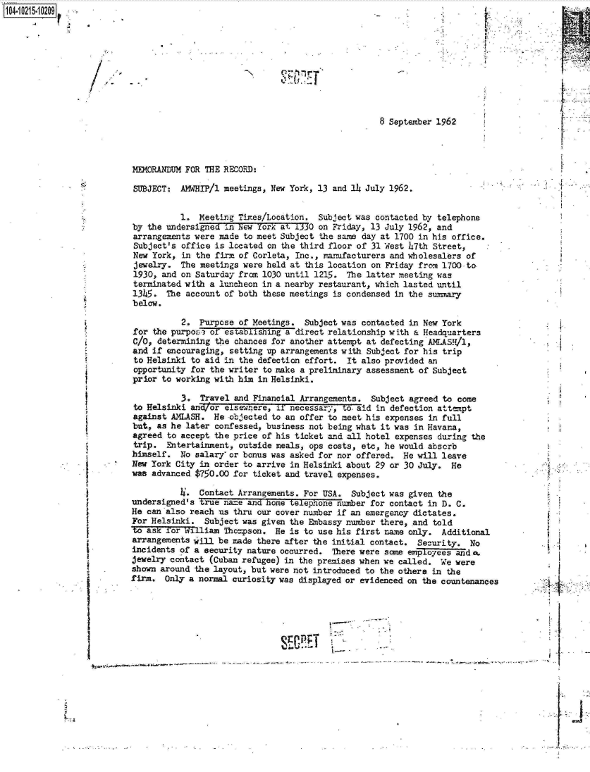 handle is hein.jfk/jfkarch16545 and id is 1 raw text is: 14.1215-10209


8 September 1962


MEMORANDUM FOR THE RECORFD:

SUBJECT:  AMWHIP/1 meetings, New York, 13 and l6 July 1962.


          1.  Meeting Times/Location.  Subject was contacted by telephone
by the undersigned  i.n New York at 1330 on Friday, 13 July 1962, and
arrangements were made  to meet Subject the same day at 1700 in his office.
Subject's office is located  on the third floor of 31 West 47th Street,
New York, in the firm of Corleta, Inc., manufacturers and wholesalers of
jewelry.  The meetings were held at this location on Friday from 1700 to
1930, and on Saturday from 1030 until 1215.  The latter meeting was
terminated with a luncheon in a nearby restaurant, which lasted until
1345.  The account of both  these meetings is condensed in the summary
below.

          2.  Purpose of Meetings.  Subject was contacted in New York
for the purpose of  establishing a direct relationship with a Headquarters
C/O, determining the  chances for another attempt at defecting AMLASH/1,
and if encouraging,  setting up arrangements with Subject for his trip
to Helsinki to aid  in the defection effort. It also provided an
opportunity for the writer  to make a preliminary assessment of Subject
prior to working with him  in Helsinki.

          3.  Travel and Financial Arrangements.  Subject agreed to come
to Helsinki and/or  elsewnere, if necessary, to. aid in defection attempt
against AMLASH.  He  objected to an offer to meet his expenses in full
but., as he later confessed, business not being what it was in Havana,
agreed to accept the price of his ticket and all hotel expenses during the
trip.  Entertainment, outside meals, ops costs, etc, he would absorb
himself.  No salary  or bonus was asked for nor offered. He will leave
New York City in order to arrive in Helsinki about 29 or 30 July.  He
was advanced $750.00 for ticket and travel expenses.


          4.  Contact Arrangements. For USA.
undersigned's true na=e and home telephone nud
He can also reach us thru our cover number if a
For Helsinki.  Subject was given the Embassy nu
to ask for william  Tho=pson. He is to use his
arrangements will be made there after the initi
incidents of a security nature occurred.  There
jewelry contact (Cuban refugee) in the premises
shown around the layout, but were not introduce
firm.  Only a normal curiosity was displayed or


I-.


Subject was given the
er  for contact in D. C.
in emergency dictates.
mber  there, and told
first  name only.  Additional
al  contact. Security.   No
were   same employees ands
when  we called.  We were                .
d  to the others in the
evidenced  on  the countenances


h
I..


<tI


