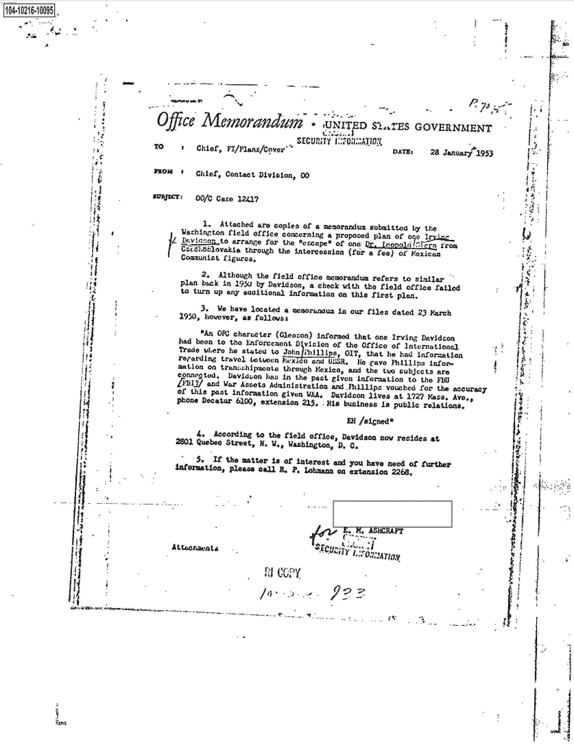 handle is hein.jfk/jfkarch16636 and id is 1 raw text is: 












                   Office Menorarndea                  :
                          TO                       SEcum
                  TO     r  Chief, FI/Plans/Cover

                  3mo   t   Chief, Contact Division, 00


                  supr:     00/C Case 12417


                              1. Attached are copies of a
                        Machinrton field office concerninj
                        D  v I (In to arrange for the esca
                        cr(aZdb1lovakia through the interco
                        Communist figures.

                             2.  Although the field office
                        plan back in 195u by Davidson, a c
                        to turn up any eaaitional informat

                             3*  We have located a memoran
                        1950, howover, an followss

                             An OPN character (Gleoson) i
                        had boon to the Enforccmont D vici
   I Trade wLero he statod to John hil
                        reparding travel botwocn F lao ana
                        mation on tranahipmentu through f
                        conncpted. Davidaon has in the pa
                        ZFIf1 and War Assets Administratic
                        of this past information given WAA.
                        phone Decatur 6100, extension 215.



                            4.  According to the field off
                       2801 Quebec Street, N. W., Washingt

                            .   If the matter Is of intere
                       taormation,  Please onl R. P. Lohm






fA
                      Attuonaunts


                                            l     A


tUNITED SLLTES GC
TY I::7 :.:ATI-D:1 m
                DATMs


memorandum submittea by t
a  proposed plan of o   I
peI of one Dr.
asion (for a fee) of Foxi


memorandum  refers to sin
heck with the field offic
ion on this first plan.

au2 in our files dated 23


nformod that one Irving Da
on of the Office of Intern
, OIT, that he had inf
d USSR. Hie rave Phillinei
exico, and the two subject
st given information to th
on and Fhillipm vouched fo
  Davidson lives at 1727
.His business is public r

      EH /aigned

ice, Davidson nov resides
on, D. C.
at and you have need of a
ann on extension 2268.


E. X~. ASIICRAI7


1O4~iO216~1OO95


VERNMENT

28  Januarl95







he

rrom



ilar
e failed


M'arch


videon
ational
orsation
infor-
s are

r the accuracy
Mass. Ave,
elations.


at


wther


