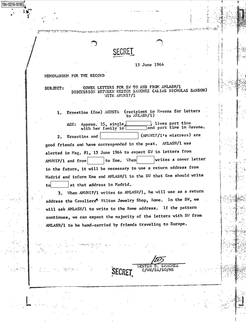 handle is hein.jfk/jfkarch16665 and id is 1 raw text is: 1O4~iO216~1O165

    a


'I


SECRET.

         15 June 1964


MEMORANDUM FOR THE RECORD


SUBJECT:


     COVER LETTERS FOR S.W TO AND FROM AMLASH/1
DISCUSSION BETWEEN NESTOR SANCHEZ (ALIAS NICHOLAS SANSON)
               WITH AM RI1P/1


     1.  Ernestina (Ene) ACOSTA  (recipient in Ha!vana for letters
                                  to AMLASH/1)

         AGE:  Approx. 35, single   i       I lives part time
               with her family in         and part time in Havana.

     2.  Ernestina and                  (AM HIP/l's mistress) are

good friends and have corresponded in the past.  AMLASH/1 was
alerted in Msg. #1, 15 June 1964 to expect SW in letters from
AMWHlIP/1 and from       to Ene.  When        writes a  cover letter

in the future, it will be necessary to use a return address  from
Madrid and inform Ene and AMLASH/1 in the SW that Ene  should write
to        at that address in Madrid.
     3.  When AK'dHIP/1 writes to AMLASH/l, he will use as a return

address the Cavalierd4 Hilton Jewelry Shop, Rome.   In the SW, we
will ask AMLASH/1 to write  to the Rome address.  If the pattern
continues, we can  expect the majority of the letters with SW from
AMLASH/1  to be hand-carried by friends traveling to Europe.







                                     .NESTO   0. SANCHEZ
                            R17r'D T     C/WH/SA/SO/NS


it





      I,





      I










$      I
       I






I
I      I
      I









      I


I


IL


'A


