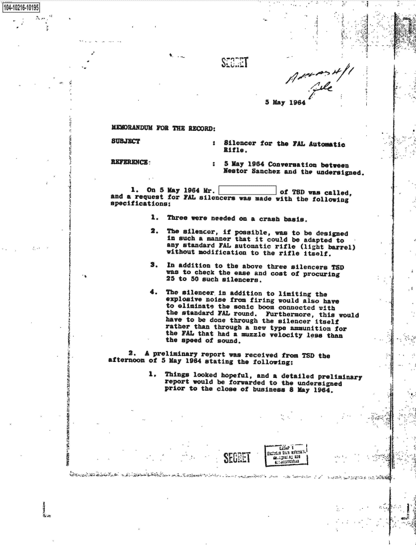 handle is hein.jfk/jfkarch16679 and id is 1 raw text is: 0O4 10216 0O195











                                                                 5 May 1964


                           MEMORANDUM FOR THE RECORD:

                           SUBJECT                  S  Silencer for the PAL Automatic
                                                      Rifle.
                          REFERENCE: :5 May 1964 Conversation between
                                                      Nestor Sanchez and  the undersigned.

                               1.  On  5 May 1964 Mr. [of TSD was called,
                          and a request  for FAL silencers was made with the following
                          specifications:

                                    1.  Three were needed on a crash basis.
                                    2.  The silencer, if possible, was to be designed
                                        in such a manner that it could be adapted to
                                        any standard FAL automatic rifle  (light barrel)
                                        without modification to the rifle itself.
                                    S.  In addition to the above three silencers TSD
                                        was to check the ease and cost of procuring
                                        25 to 50 such silencers.
                                    4.  The silencer in addition to limiting the
                                        explosive noise from firing would also have
                                        to eliminate the sonic boom connected with
                                        the standard FAL round.  Furthermore, this would
                                        have to be done through the silencer itself
                                        rather than through a new type ammunition for
                                        the FAL that had a muzzle velocity less than
                                        the speed of sound.
                               2.  A preliminary report was received from TSD the
                          afternoon of 5 May 1984 stating the following:

                                    1.  Things looked hopeful, and a detailed preliminary
                                        report would be forwarded to the undersigned
                                        prior to the close of business 8 May 1964.








                                                         Sri~?
                                                -     SEV~I                            4F


