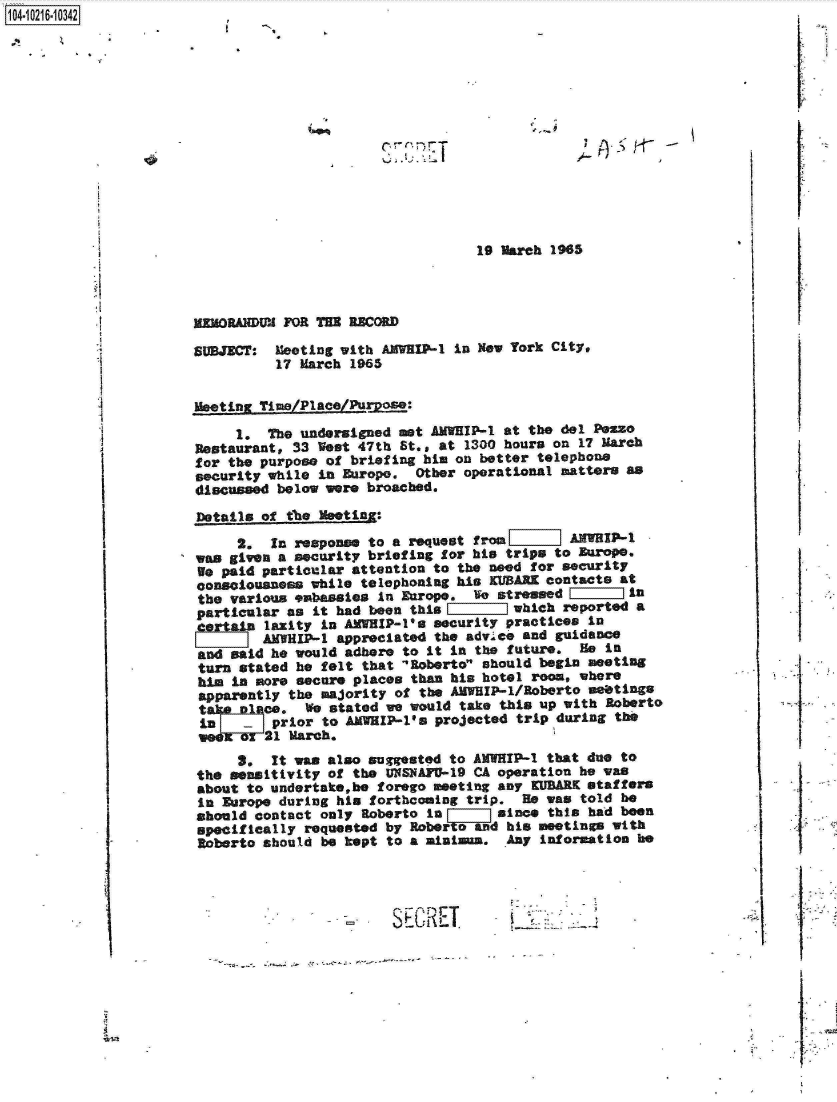 handle is hein.jfk/jfkarch16788 and id is 1 raw text is: 1 04-iO261O


* ~


19 March 1965


mEMORANDUM FOR TE  RECORD

SUBJECT:  Meeting with AMVIP-1
          17 March 1965


in New York City,


I


j   -.     S


Meeting Time/Place/Puoe:

     1.  The undersigned met AMWEIP-1 at the del PeZso
Restaurant, 33 West 47th St., at 1300 hours on 17 March
for the purpose of briefing him on better telephone
security while in Europe.  Other operational matters as
discussed below were broached.
Details of the MeetinZ:
     2.  In response to a  request from       AMWHIP-1
was given a security briefing for his trips to Europe.
We paid particular attention  to the need for security
consciousness while  telephoning his KUBARK contacts at
the various embassies  In Europe.  Ife stressed       in
particular as  it had been this        which  reported a
    ain  laxity in AMWHIP-l's security practices in
        AMHIP-1   appreciated the advice and guidance
and said he would  adhere to it in the future.  He in
turn  stated he felt that 'Roberto should begin meeting
him  in more secure places than his hotel room, where
apparently  the majority of the AMWHIP-1/Roberto meetings
ce. We stated we would take this up with Roberto
         L prior to AMWHIP-l's projected trip during the
         21 March.
     3.  It was also  suggested to AMWIP-1  that due to
the sensitivity of  the UNSNAFU-19 CA operation he was
about to undertake,be  forego meeting any KUBARK staffers
in Europe during  his forthcoming trip.  He was told be
should contact  only Roberto in       since this had been
specifically  requested by Roberto and his meetings with
Roberto should  be kept to a aiaina.   Any information he


Si


    if







I







     I


SE
%.4 __ - T.


