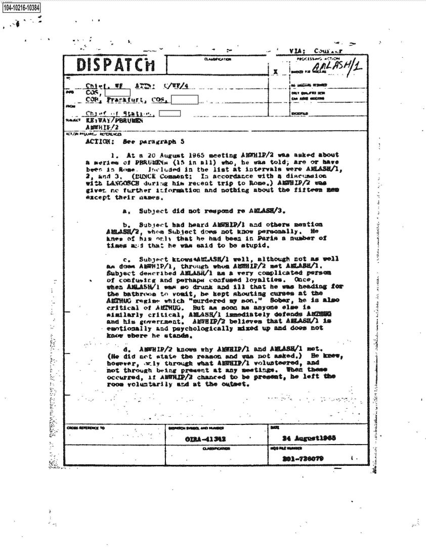 handle is hein.jfk/jfkarch16828 and id is 1 raw text is: 




      VI                                                                             Caus . -


  DISPATCHI                                   _
                                                  -T




   Ch-   4., f qtatx'. LI                                 ________



   ACIM: Set parairraph 5

           1. At a 20 August 1965 meeting AXMlP/2 was asked about
    a  eserlo of PHRUl4No (15 in all) who he was told, are or have
    beer. In~ Rtm# . irluded In the list at intervals were AEdAS/l,
    20  knd 3.  (MUeCK Comment: In accordance with 4 dliasion
    wibL-I(CA]S 4durlvig bi* recent trip to R~ome.) AZHP/4Jm
    give-  rne fu~rther irfort1o and nothing about tbe fifteen S
    except  their asaws,

             a,  Subject did not r  pond re AWASW3,

             b.  Subtoct bad board AISMIP/l and others smution
         ABIVH2,   w1b'a Suabject dow not kDow paemlly.   He
            onecf his nnis that he had beez in Parin a number of
         Uses  &:;I that he wan said to be stupid.

             c.  Subjs-Ct kro s.AtA.Sl/l well, although not as well
           asdoom AMMIP/1 * thr1vaog whu.. AW1P12 nt AE.AA11.
         Bubject der'nibed AEJL~AWl an a very covlcated  parson
-     ..  of contt&,lrg and p.Thapa coafimad loyalties. Once,
         when     U/SW1 wa ea drunk and ill that he wa beading for
         the batrtwia tn vouit,, be kept shoutng cUMM  At  Me
         AMAIG  reglow wtich mree      my son. Bober, be is also
         critical of AUU. But sit soon an anyone els. is
         Piaillarly critical9 AM4SE/l immediately defends AU
         And his   isovrtapat. AMSPt2  believes that AEASh/1 is
         emotional ly and psychologically mixed up and does not
         ko   where he eta~~

             d,  AIP/2 knm why AWBPI1 and AEAEM/ nt.
          (Hie did not *tat* the reason ad vas not asked.) He  W
          boe~vor1 .uly throkugh what AN M / volunteered# and
          not through bw.ing present at any mutnm.   when tbe
          occurred, if AWHWM/3 chanced to be PrOeints be left MO__
          room voluntarly adat   the oktset,






                  G--3&                              24 Augmt1f


