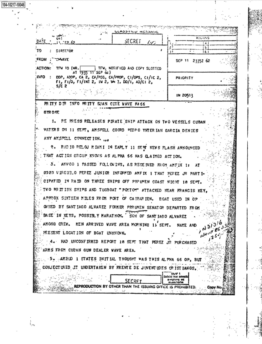 handle is hein.jfk/jfkarch16908 and id is 1 raw text is: 

     1O4~iO27~1OO4









                  SE II23z6
PRM      M*~VE5P1123Z2

-ACTION' TFV 10 (MR.     TFV, NOTIFIED AND CCPY SILOTTED
               AT t31   SEP &

~INFO   COP, ADDP, CA 2, CAI/PEG, CA/PROP, Ch/OPS, Cl/IC 2,  PRiORITYf
        S/C 2

                                                      1{ II20513

 Fm ~rT  D V !4PO M ITY W3AR CITE WAVE FAI6



      1.  RE R  E SS RELEASES PIRATE 'SHIP ATTACX ON TWO VESSLS CUBANSO
 f4- ATEYS Ol I1 SEPT, AISPELL COORD DEflPC YNTER IAN GARCIA DENIES

   AVY AMSPELL CONNECTION. ,
          RO    RLOJ PTM    IQ4 EA7LY  11 ST~ NEW FLASH ANOUNCED

   TFAT ACTI0FO  CUN~      AS ALPHA 66 HAS CLAIMED ACTrION.
   -  3.  ArVOO I P~ASSD PCLLC4x~f, AS RECEIWF~~R¶I             ,A

   09073 VjFGUVLO PEREZ JUNIOR INFM!R) AMFIX I THAT PEPEZ JR PART!I-

   -CIPATED IVJ RAID ON THREE SHIPS OFF PMUM~EN COAST q IC RT I~ ASE PT.

   TWO k larzSH S!MIPS AND TUGBOAT ?P OIT- ATTACKED NEAR F14ACIS KEY,

   A PppOX SlnEEN MILE S FFPOM PORT OF CA TRPTEN, E CAT USMf IN 0OF,

   0IN1D BY SANTIAGO ALVAREZ FOME    PF~U1EN SENATOP DEPARTED FROMl

   BASE INl NYS, POSSIBLY MARATRM.    SOV OF SAN4TIAGO ALVAREZ

   2AM ONG CREW, MEN ARR'IVED WAVE AREA 1#CPIC- 11. SE PT.  ?JAYE AND
   M -SENT LOCAT IO 10B  AT4KN     N     '    -       .

   A   .- HAD .UNCONFIRMED REPORT 10 SEPT T FAT PEFEZ JR P.R CHASMD

   ARMS FROM CUBAN GUN DEALER WAVE AREA.                                           j

   -5.~~          SABI  TATES INITIAL THOUS? WAS THIS AL P1A 66 OP, BUT -
            CONECTED  r. .NERTKENBY REVrEDE JLVERTWE S Ov.I ST IANOS 04-Z



                  RUOUnNBY   OTHER THAN THlE ISSUING OFFICE IS PROISIATED.  Cp  o






                                                                                      , 1


