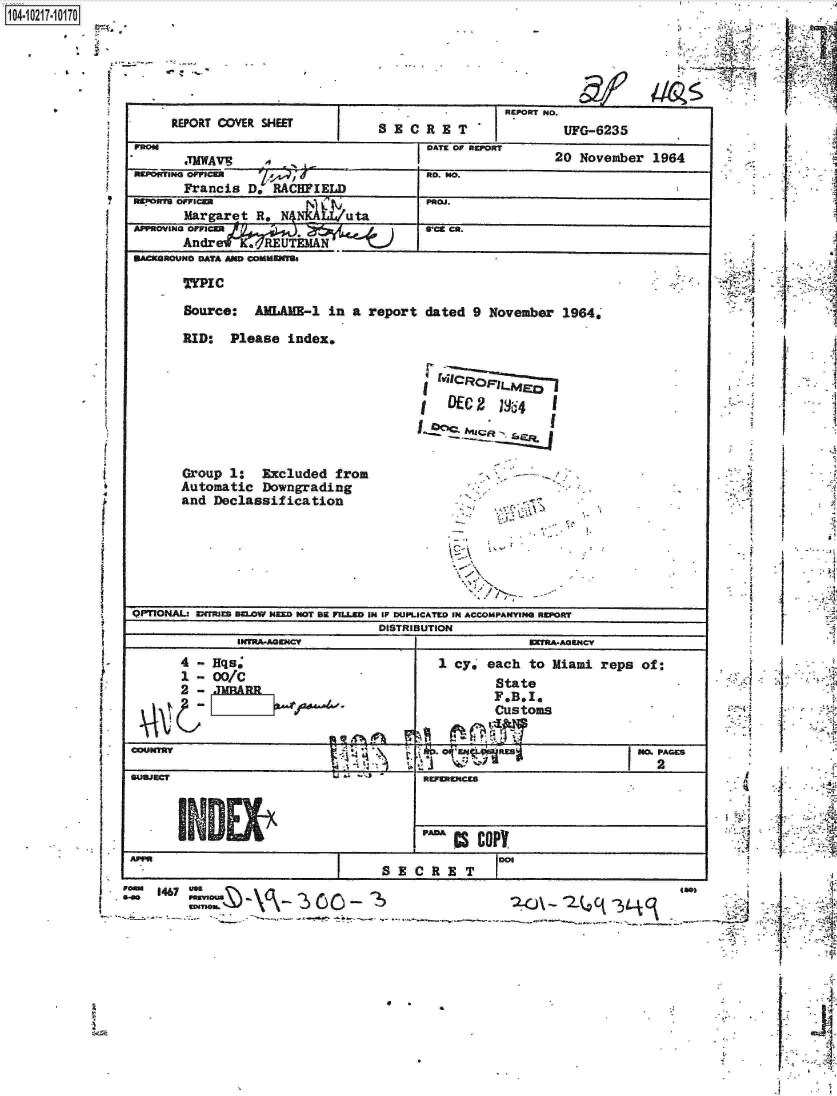 handle is hein.jfk/jfkarch17013 and id is 1 raw text is: 1104-i6211OO


-4


     REPORT COVER SHEET        S  E'CR  ET      I-    UFG-6235

       TWAV13                        OA- .,          20 November 1964
WADOMING OFFI7M                         O . 40
       Francis D. RACFIELD__________________
   ORhMargaret R, N NAPuta            R.

APPROV ING CFF8                                      R.
MACROW4O DATA MW CD MflS

      TYPIC

      Source:  AMLA33-1  in a report dated 9 November 196441

      RID:  Please index,








      Group 1:  Excluded from
      Automatic Downgrading
      and Declassification-







QPTIONAL- DfTra mu~ow sigi noT am 7ULD im IF 13UPLICATLO IN ACCOMPANY1P4 ORT
                               DISTRIBUTION
             UClRA-AGEJICY                        BTRA-AGZNCV
      4 - Hqs,                        1 cy, each to Miami reps of:
      1 - 00/C                               State
      2:                                     F, B, 1,,
                                             Customs



9UUJzCT                             RFDc





     I                         SEC     ETM


- r t




0~.


  I
        A











  1     '4




        N

  r



     I A I




  SI


  I;-- V


     I.'- -~




 ii     1



ii


1467 uSS¶g/                                                      too)
          S-Gomin~.,1.~ r~, 4.


IJ


